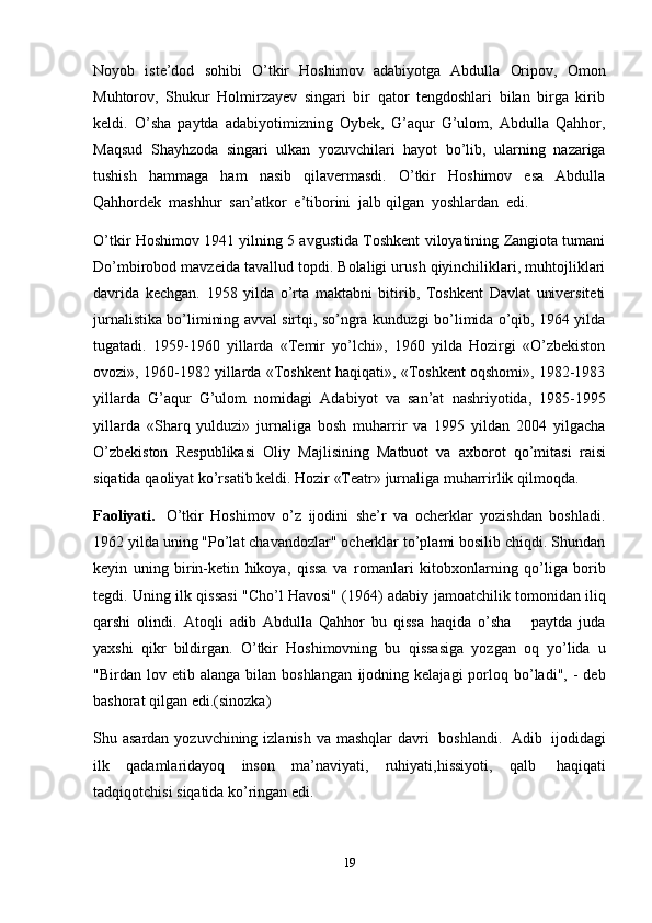 19Noyob   iste’dod   sohibi   O’tkir   Hoshimov   adabiyotga   Abdulla   Oripov,   Omon
Muhtorov,   Shukur   Holmirzayev   singari   bir   qator   tengdoshlari   bilan   birga   kirib
keldi.   O’sha   paytda   adabiyotimizning   Oybek,   G’aqur   G’ulom,   Abdulla   Qahhor,
Maqsud   Shayhzoda   singari   ulkan   yozuvchilari   hayot   bo’lib,   ularning   nazariga
tushish   hammaga   ham   nasib   qilavermasdi.   O’tkir   Hoshimov   esa   Abdulla
Qahhordek   mashhur   san’atkor   e’tiborini   jalb   qilgan   yoshlardan   edi.
O’tkir Hoshimov 1941 yilning 5 avgustida Toshkent viloyatining Zangiota tumani
Do’mbirobod mavzeida tavallud topdi. Bolaligi urush qiyinchiliklari, muhtojliklari
davrida   kechgan.   1958   yilda   o’rta   maktabni   bitirib,   Toshkent   Davlat   universiteti
jurnalistika bo’limining avval sirtqi, so’ngra kunduzgi bo’limida o’qib, 1964 yilda
tugatadi.   1959-1960   yillarda   «Temir   yo’lchi»,   1960   yilda   Hozirgi   «O’zbekiston
ovozi», 1960-1982 yillarda «Toshkent haqiqati», «Toshkent oqshomi», 1982-1983
yillarda   G’aqur   G’ulom   nomidagi   Adabiyot   va   san’at   nashriyotida,   1985-1995
yillarda   «Sharq   yulduzi»   jurnaliga   bosh   muharrir   va   1995   yildan   2004   yilgacha
O’zbekiston   Respublikasi   Oliy   Majlisining   Matbuot   va   axborot   qo’mitasi   raisi
siqatida   qaoliyat   ko’rsatib   keldi.   Hozir   «Teatr»   jurnaliga   muharrirlik   qilmoqda.
Faoliyati.   O’tkir   Hoshimov   o’z   ijodini   she’r   va   ocherklar   yozishdan   boshladi.
1962 yilda uning "Po’lat chavandozlar" ocherklar to’plami bosilib chiqdi. Shundan
keyin   uning   birin-ketin   hikoya,   qissa   va   romanlari   kitobxonlarning   qo’liga   borib
tegdi. Uning ilk qissasi "Cho’l Havosi" (1964) adabiy   jamoatchilik tomonidan iliq
qarshi   olindi.   Atoqli   adib   Abdulla   Qahhor   bu   qissa   haqida   o’sha       paytda   juda
yaxshi   qikr   bildirgan.   O’tkir   Hoshimovning   bu   qissasiga   yozgan   oq   yo’lida   u
"Birdan  lov  etib  alanga  bilan  boshlangan   ijodning  kelajagi   porloq  bo’ladi",  -   deb
bashorat qilgan   edi.(sinozka)
Shu asardan yozuvchining izlanish va mashqlar   davri   boshlandi.   Adib   ijodidagi
ilk   qadamlaridayoq   inson   ma’naviyati,   ruhiyati,hissiyoti,   qalb   haqiqati
tadqiqotchisi   siqatida   ko’ringan   edi. 