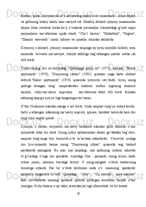 20Roman, qissa, hikoyalarida so’z san’atining azaliy bosh muammosi - inson taqdiri
va qalbining   badiiy tahlili  ham  mavjud edi. Mualliq dolzarb ijtimoiy muammolar
talqini   bilan   yondosh   holda   ko’p   o’rinlarda   personajlar   ruhiyatidagi   g’oyat   naqis
jarayonlarni   san’atkorona   iqoda   etardi.   "Cho’l   havosi",   "Muhabbat",   "Nigora",
"Shamol   esaveradi"   nomli   hikoya   va   qissalar   shundan   dalolatdir.
Keyinroq u dolzarb, ijtimoiy muammolar talqiniga ko’proq moyillik bildirib, ayni
zamonda   bevosita   ma’naviyat,   ruhiyat   tahliliga   bag’ishlangan   asarlar   ustida   ish
olib   bordi.
Yozuvchining   shu   yo’nalishdagi   "Qalbingga   quloq   sol"   (1973),   ayniqsa,   "Bahor
qaytmaydi"   (1970),   "Dunyoning   ishlari"   (1982)   qissalari   unga   katta   shuhrat
keltirdi."Bahor   qaytmaydi"   (1970)   qissasida   yozuvchi   iste’dodli,   biroq   uning
qadriga   etmagan,   ulug’   maqsadlardan   mahrum   xudbin   yigitning   tanazzul
tarixini,   ruhiy-ma’naviy   inqirozini       san’atkorona   tahlil   etib   berdi.   Bundan
adibning haqiqiy   ijod yo’liga   kirganligini ko’ramiz.
O’tkir Hoshimov asardan-asarga o’sib bordi. Unda naqosat tuyg’usi behad kuchli.
hatto u aldangan   odamning ma’naviy inqirozi, qojeasi, halokati tasvirida ham shu
tuyg’usini saqlab   qoladi.
Ayniqsa,   u   yaxshi,   oliyjanob,   ma’naviy   barkamol   odamlar   qalbi   tahlilida   o’zini
nihoyatda   erkin   his   etadi.   Uning   ijobiy   qahramonlari   aksari   go’dakday   beg’ubor,
naqosat   tuyg’usiga   boy,   hissiyotli,o’ta   ta’sirchan   odamlardir.   Yozuvchi   ijodiga
xos   liro-romantik   tarona   uning   "Dunyoning   ishlari"   qissasida   eng   baland
pardalarda   jarangladi.   Bu   asar   ona   haqidagi,   ona   qalbining   cheksiz   sahovati
to’g’risidagi   o’ziga   xos   qasidadir.   Asardagi   Ona   -   qarzandi,   uning   oromi,   baxti
uchun   jonini,   jahonini   berishga   tayyor.   U   ming-minglab   o’zbek   onalarining
timsoliga   aylandi.   Har   bir   o’zbek   kitobxoni   unda   o’z   onasining   qandaydir
qazilatini   topgandek   bo’ladi.   Qissadagi       "Alla",       "Oq   marmar,       qora   marmar"
kabi   novellalarda   onaning   qarzandi   qalbida   qoldirgan   armonlari   haqida   o’tkir
yozilgan.   Kishi   bularni   o’qir   ekan,   tasvirdan   ko’ngli   allanechuk   bo’lib   ketadi. 