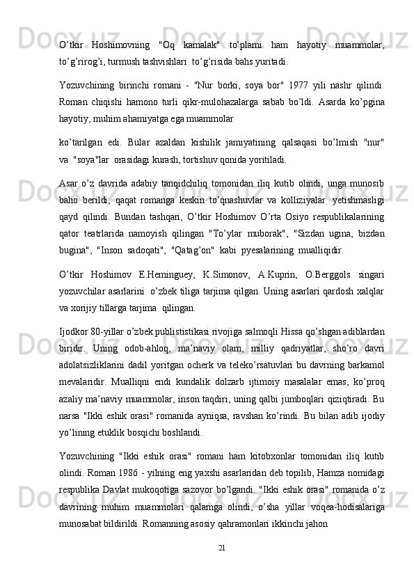 21O’tkir   Hoshimovning   "Oq   kamalak"   to’plami   ham   hayotiy   muammolar,
to’g’rirog’i,   turmush   tashvishlari   to’g’risida   bahs   yuritadi.
Yozuvchining   birinchi   romani   -   "Nur   borki,   soya   bor"   1977   yili   nashr   qilindi.
Roman   chiqishi   hamono   turli   qikr-mulohazalarga   sabab   bo’ldi.   Asarda   ko’pgina
hayotiy, muhim   ahamiyatga ega   muammolar
ko’tarilgan   edi.   Bular   azaldan   kishilik   jamiyatining   qalsaqasi   bo’lmish   "nur"
va   "soya"lar   orasidagi   kurash,   tortishuv qonida yoritiladi.
Asar   o’z   davrida   adabiy   tanqidchiliq   tomonidan   iliq   kutib   olindi,   unga   munosib
baho   berildi,   qaqat   romanga   keskin   to’qnashuvlar   va   kolliziyalar   yetishmasligi
qayd   qilindi.   Bundan   tashqari,   O’tkir   Hoshimov   O’rta   Osiyo   respublikalarining
qator   teatrlarida   namoyish   qilingan   "To’ylar   muborak",   "Sizdan   ugina,   bizdan
bugina",   "Inson   sadoqati",   "Qatag’on"   kabi   pyesalarining   mualliqidir.
O’tkir   Hoshimov   E.Heminguey,   K.Simonov,   A.Kuprin,   O.Berggols   singari
yozuvchilar asarlarini   o’zbek tiliga tarjima qilgan. Uning asarlari qardosh xalqlar
va   xorijiy   tillarga tarjima   qilingan.
Ijodkor 80-yillar o’zbek publististikasi rivojiga salmoqli Hissa qo’shgan adiblardan
biridir.   Uning   odob-ahloq,   ma’naviy   olam,   milliy   qadriyatlar,   sho’ro   davri
adolatsizliklarini  dadil   yoritgan ocherk va teleko’rsatuvlari  bu davrning barkamol
mevalaridir.   Mualliqni   endi   kundalik   dolzarb   ijtimoiy   masalalar   emas,   ko’proq
azaliy ma’naviy muammolar,   inson taqdiri, uning qalbi jumboqlari qiziqtiradi. Bu
narsa  "Ikki   eshik  orasi"   romanida   ayniqsa,   ravshan   ko’rindi.  Bu  bilan  adib  ijodiy
yo’lining etuklik   bosqichi boshlandi.
Yozuvchining   "Ikki   eshik   orasi"   romani   ham   kitobxonlar   tomonidan   iliq   kutib
olindi. Roman 1986 - yilning eng yaxshi asarlaridan deb topilib, Hamza nomidagi
respublika Davlat  mukoqotiga sazovor   bo’lgandi. "Ikki  eshik orasi" romanida o’z
davrining   muhim   muammolari   qalamga   olindi,   o’sha   yillar   voqea-hodisalariga
munosabat   bildirildi.   Romanning asosiy   qahramonlari   ikkinchi jahon 