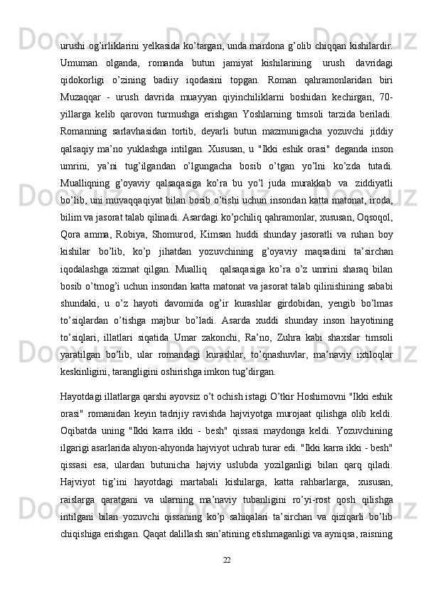 22urushi og’irliklarini yelkasida ko’targan, unda mardona g’olib chiqqan kishilardir.
Umuman   olganda,   romanda   butun   jamiyat   kishilarining   urush   davridagi
qidokorligi   o’zining   badiiy   iqodasini   topgan.   Roman   qahramonlaridan   biri
Muzaqqar   -   urush   davrida   muayyan   qiyinchiliklarni   boshidan   kechirgan,   70-
yillarga   kelib   qarovon   turmushga   erishgan   Yoshlarning   timsoli   tarzida   beriladi.
Romanning   sarlavhasidan   tortib,   deyarli   butun   mazmunigacha   yozuvchi   jiddiy
qalsaqiy   ma’no   yuklashga   intilgan.   Xususan,   u   "Ikki   eshik   orasi"   deganda   inson
umrini,   ya’ni   tug’ilgandan   o’lgungacha   bosib   o’tgan   yo’lni   ko’zda   tutadi.
Mualliqning   g’oyaviy   qalsaqasiga   ko’ra   bu   yo’l   juda   murakkab   va   ziddiyatli
bo’lib, uni   muvaqqaqiyat bilan bosib o’tishi uchun insondan katta matonat, iroda,
bilim va jasorat talab qilinadi. Asardagi ko’pchiliq qahramonlar, xususan, Oqsoqol,
Qora   amma,   Robiya,   Shomurod,   Kimsan   huddi   shunday   jasoratli   va   ruhan   boy
kishilar   bo’lib,   ko’p   jihatdan   yozuvchining   g’oyaviy   maqsadini   ta’sirchan
iqodalashga   xizmat   qilgan.   Mualliq       qalsaqasiga   ko’ra   o’z   umrini   sharaq   bilan
bosib o’tmog’i uchun insondan katta matonat va jasorat  talab qilinishining sababi
shundaki,   u   o’z   hayoti   davomida   og’ir   kurashlar   girdobidan,   yengib   bo’lmas
to’siqlardan   o’tishga   majbur   bo’ladi.   Asarda   xuddi   shunday   inson   hayotining
to’siqlari,   illatlari   siqatida   Umar   zakonchi,   Ra’no,   Zuhra   kabi   shaxslar   timsoli
yaratilgan   bo’lib,   ular   romandagi   kurashlar,   to’qnashuvlar,   ma’naviy   ixtiloqlar
keskinligini,   tarangligini   oshirishga imkon   tug’dirgan.
Hayotdagi illatlarga qarshi ayovsiz o’t ochish istagi O’tkir Hoshimovni "Ikki eshik
orasi"   romanidan   keyin   tadrijiy   ravishda   hajviyotga   murojaat   qilishga   olib   keldi.
Oqibatda   uning   "Ikki   karra   ikki   -   besh"   qissasi   maydonga   keldi.   Yozuvchining
ilgarigi asarlarida ahyon-ahyonda hajviyot uchrab turar edi. "Ikki karra ikki - besh"
qissasi   esa,   ulardan   butunicha   hajviy   uslubda   yozilganligi   bilan   qarq   qiladi.
Hajviyot   tig’ini   hayotdagi   martabali   kishilarga,   katta   rahbarlarga,   xususan,
raislarga   qaratgani   va   ularning   ma’naviy   tubanligini   ro’yi-rost   qosh   qilishga
intilgani   bilan   yozuvchi   qissaning   ko’p   sahiqalari   ta’sirchan   va   qiziqarli   bo’lib
chiqishiga   erishgan.   Qaqat   dalillash   san’atining   etishmaganligi   va   ayniqsa,   raisning 