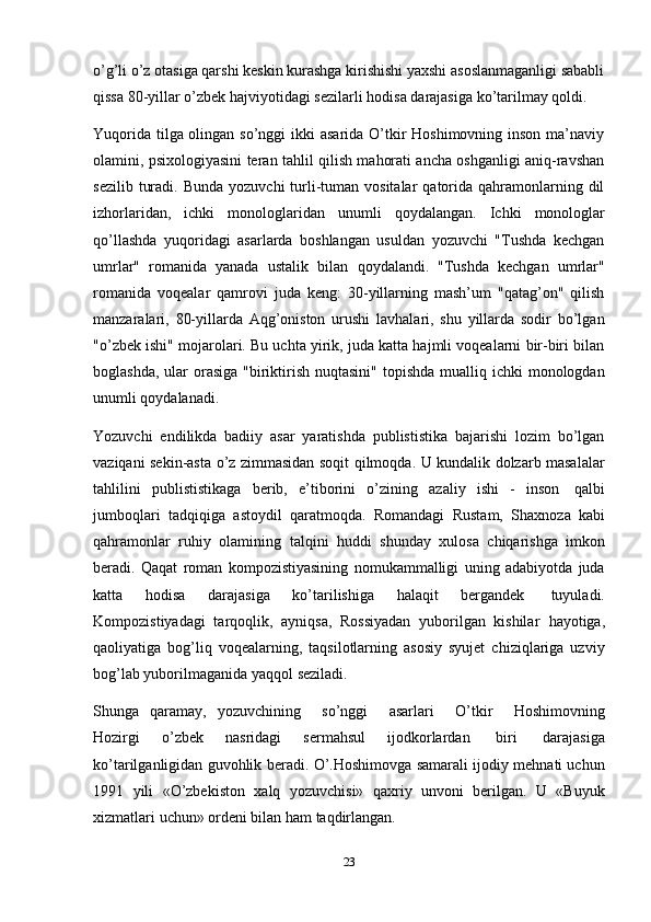 23o’g’li o’z otasiga qarshi keskin kurashga kirishishi yaxshi asoslanmaganligi sababli
qissa   80-yillar   o’zbek   hajviyotidagi   sezilarli   hodisa   darajasiga   ko’tarilmay   qoldi.
Yuqorida tilga olingan so’nggi ikki  asarida O’tkir Hoshimovning inson ma’naviy
olamini, psixologiyasini teran tahlil qilish mahorati ancha oshganligi aniq-ravshan
sezilib  turadi.  Bunda  yozuvchi   turli-tuman vositalar   qatorida  qahramonlarning dil
izhorlaridan,   ichki   monologlaridan   unumli   qoydalangan.   Ichki   monologlar
qo’llashda   yuqoridagi   asarlarda   boshlangan   usuldan   yozuvchi   "Tushda   kechgan
umrlar"   romanida   yanada   ustalik   bilan   qoydalandi.   "Tushda   kechgan   umrlar"
romanida   voqealar   qamrovi   juda   keng:   30-yillarning   mash’um   "qatag’on"   qilish
manzaralari,   80-yillarda   Aqg’oniston   urushi   lavhalari,   shu   yillarda   sodir   bo’lgan
"o’zbek ishi" mojarolari. Bu uchta yirik, juda katta hajmli voqealarni bir-biri bilan
boglashda,  ular  orasiga  "biriktirish  nuqtasini"  topishda  mualliq ichki  monologdan
unumli qoydalanadi.
Yozuvchi   endilikda   badiiy   asar   yaratishda   publististika   bajarishi   lozim   bo’lgan
vaziqani sekin-asta o’z zimmasidan soqit qilmoqda. U kundalik dolzarb masalalar
tahlilini   publististikaga   berib,   e’tiborini   o’zining   azaliy   ishi   -   inson   qalbi
jumboqlari   tadqiqiga   astoydil   qaratmoqda.   Romandagi   Rustam,   Shaxnoza   kabi
qahramonlar   ruhiy   olamining   talqini   huddi   shunday   xulosa   chiqarishga   imkon
beradi.   Qaqat   roman   kompozistiyasining   nomukammalligi   uning   adabiyotda   juda
katta   hodisa   darajasiga   ko’tarilishiga   halaqit   bergandek   tuyuladi.
Kompozistiyadagi   tarqoqlik,   ayniqsa,   Rossiyadan   yuborilgan   kishilar   hayotiga,
qaoliyatiga   bog’liq   voqealarning,   taqsilotlarning   asosiy   syujet   chiziqlariga   uzviy
bog’lab yuborilmaganida yaqqol   seziladi.
Shunga   qaramay,   yozuvchining       so’nggi       asarlari       O’tkir       Hoshimovning
Hozirgi   o’zbek   nasridagi   sermahsul   ijodkorlardan   biri   darajasiga
ko’tarilganligidan guvohlik beradi.   O’.Hoshimovga samarali ijodiy mehnati uchun
1991   yili   «O’zbekiston   xalq   yozuvchisi»   qaxriy   unvoni   berilgan.   U   «Buyuk
xizmatlari   uchun»   ordeni   bilan   ham   taqdirlangan. 