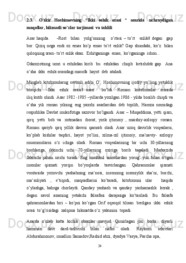 242.3. O’tkir   Hoshimovning   “Ikki   eshik   orasi   “   asarida   uchraydigan
maqollar,   hikmatli   so’zlar   tarjimasi   va   tahlili
A sar   ha qi da.         ― Rost      b il a n      y olg ’ o n n i n g        o’rt a si   –   t o’rt      e n lik	‖   d e g a n      g a p
b o r.   Qiziq   nega   endi   oz   emas   ko’p   emas   to’rt   enlik?   Gap   shundaki,   ko’z   bilan
quloqning   orasi-   to’rt   enlik ekan.   Eshitganinga   emas,   ko’rganinga   ishon...
Odamzotning   umri   u   eshikdan   kirib   bu   eshikdan   chiqib   ketishdek   gap.   Ana
o’sha   ikki   eshik   orasidagi   masofa   hayot   deb   ataladi.
Minglab   kitobxonlarng   sevimli   adibi   O’.   Hoshimovning   ijodiy   yo’ling   yetuklik
b os qi c h i     	
― I k ki      e s hi k      o r a s i	‖     a sa r i          bo’ l di.      R o m an      k i i to b x o n lar      or a s i da
ili q kutib   olindi.   Asar   1982 -1985 –yillarda   yozilgan.1986 - yilda bosilib   chiqdi   va
o’sha   yili   roman   yilning   eng   yaxshi   asarlaridan   deb   topilib,   Hamza   nomidagi
respublika   Davlat   mukofotiga   sazovor   bo’lgandi.   Asar   –   Muqaddima,   yetti   qism,
qirq   yetti   bob   va   xotmadan   iborat,   yirik   ijtimoiy   ,   maishiy-axloqiy   roman.
Roman   qariyb   qirq   yillik   davrni   qamrab   oladi.   Asar   uzoq   davirlik   voqealarni,
ko’plab   kishilar   taqdiri,   hayot   yo’lini,   xilma-xil   ijtimoiy,   ma’naviy-   axloqiy
muommolarni   o’z   ichiga   oladi.   Roman   voqealarining   bir   uchi   30-yillarning
boshlariga,   ikkinchi   uchi   70-yillarning   oxiriga   borib   taqaladi.   Markazida
Ikkinchi   jahon   urishi   turadi.   Eng   mushkul   sinovlardan   yorug’   yuz   bilan   o’tgan
insonlar   qismati   yorqin   bo’yoqlarda   tasvirlangan.   Qahramonlar   qismati
vositasida   yozuvchi   yashahning   ma’nosi,   insonning   insoniylik   sha’ni,   burchi,
ma’suliyati   ,   e’tiqodi,   maqsadlarini   ko’taradi,   kitobxonni   ular       haqida
o’ylashga,   bahsga   chorlaydi.   Qanday   yashash   va   qanday   yashamaslik   kerak   ,
degan   savol   asarning   yetakchi   falsafasi   darajasiga   ko’tariladi.   Bu   falsafa
qahramonlardan   biri   –   ko’pni   ko’rgan   Orif   oqsoqol   tilisan   berilgan   ikki   eshik
orasi   to’g’risidagi   xalqona   hikmatda o’z   yakunini   topadi.
Asarda   o’nlab   katta   kichik   obrazlar   mavjud.   Qimirlagan   jon   borki,   diyarli
hammasi   davr   dard-tashvishi   bilan   nafas   oladi.   Raykom   sekretari
Abdurahmonov,   muallim   Samadov,Rashid   abzi,   dyadya   Vasya,   Parcha   opa, 