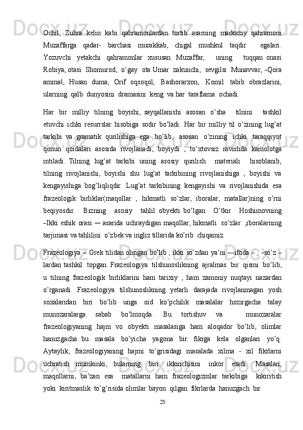 25Ochil,   Zuhra   kelin   kabi   qahramonlardan   tortib   asarning   markaziy   qahramoni
Muzaffarga   qadar-   barchasi   murakkab,   chigal   mushkul   taqdir       egalari.
Yozuvchi   yetakchi   qahramonlar   xususan   Muzaffar,       uning       tuqqan   onasi
R o bi y a,   ot a s i    S h o m u r o d,    o’gay    o ta   U m a r    z a k u n c hi,    s e vg i l si    M u n a v v ar,  ― Q o r a
amma ,	
‖   Husan   duma,   Orif   oqsoqol,   Bashorarxon,   Komil   tabib   obrazlarini,
ularning   qalb   dunyosini   dramasini   keng   va   har   taraflama   ochadi.
Har   bir   milliy   tilning   boyishi,   sayqallanishi   asosan   o’sha       tilnini       tashkil
etuvchi   ichki   resurrslar   hisobiga   sodir   bo’ladi.   Har   bir   milliy   til   o’zining   lug’at
tarkibi   va   gramatik   qurilishiga   ega   bo’lib,   asosan   o’zining   ichki   taraqqiyot
qonun   qoidalari   asosida   rivojlanadi,   boyiydi   ,   to’xtovsiz   ravishda   kamolotga
intiladi.   Tilning   lug’at   tarkibi   uning   asosiy   qurilish       materiali       hisoblanib,
tilning   rivojlanishi,   boyishi   shu   lug’at   tarkibining   rivojlanishiga   ,   boyishi   va
kengayishiga   bog’liqliqdir.   Lug’at   tarkibining   kengayishi   va   rivojlanishida   esa
frazeologik   birliklar(maqollar   ,   hikmatli   so’zlar,   iboralar,   matallar)ning   o’rni
b e qi y o s dir.       B i z ni ng       a s o siy       ta h li l   o b y e k t i   b o’lg a n       O’ tkir       Ho s h i m ov n i n g	
―
I k ki  eshik   orasi  	―	  asarida   uchraydigan   maqollar,   hikmatli   so’zlar   ,iboralarning
tarjimasi va   tahlilini   o’zbek va   ingliz   tillarida   ko’rib   chiqamiz.
Fraz e o l o g i y a   –   G r e k   t i l i d a n   o li n g an   b o’l i b   ,   i k k i   so’z d an   y a ’ ni   –	
― if o da  	―   ,  	― so’z  	―
lardan   tashkil   topgan.   Frazeologiya   tilshunoslikning   ajralmas   bir   qismi   bo’lib,
u   tilning   frazeologik   birliklarini   ham   tarixiy   ,   ham   zamoniy   nuqtayi   nazardan
o’rganadi.   Frazeologiya   tilshunoslikning   yetarli   darajada   rivojlanmagan   yosh
soxalaridan   biri   bo’lib   unga   oid   ko’pchilik   masalalar   hozirgacha   talay
munozaralarga   sabab   bo’lmoqda.   Bu   tortishuv   va       munozaralar
frazeologiyaning   hajm   vo   obyekti   masalasiga   ham   aloqador   bo’lib,   olimlar
hanuzgacha   bu   masala   bo’yicha   yagona   bir   fikrga   kela   olganlari   yo’q.
Aytaylik,   frazeologiyaning   hajmi   to’grisidagi   masalada   xilma   -   xil   fikrlarni
uchratish   mumkinki,   bularning   biri   ikkinchisini   inkor   etadi.   Masalan,
maqollarni,   ba’zan   esa       matallarni   ham   frazeologizmlar   tarkibiga       kikiritish
yoki   kiritmaslik   to’g’risida   olimlar   bayon   qilgan   fikrlarda   hanuzgach   bir 