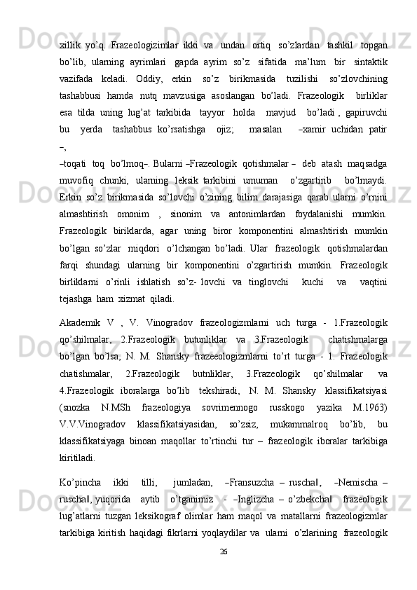 26xillik   yo’q.   Frazeologizimlar   ikki   va   undan   ortiq   so’zlardan   tashkil   topgan
bo’lib,   ularning   ayrimlari   gapda   ayrim   so’z   sifatida   ma’lum   bir   sintaktik
vazifada   keladi.   Oddiy,   erkin   so’z   birikmasida   tuzilishi   so’zlovchining
tashabbusi   hamda   nutq   mavzusiga   asoslangan   bo’ladi.   Frazeologik       birliklar
esa   tilda   uning   lug’at   tarkibida      tayyor      holda    mavjud    bo’ladi ,   gapiruvchi
bu      y er d a      t a s h a bbu s    k o’rsa t i sh ga      o ji z;        m a s alan       ― xa m i r    uc hi d a n    p a tir	
―
,
―
toqa t i    toq    bo’l m o q	― .   Bula r n i  	― Fraze o log ik    q ot i s h m alar  	―     deb    ata s h    m a q sa d ga
muvofiq   chunki,   ularning   leksik   tarkibini   umuman       o’zgartirib       bo’lmaydi.
Erkin   so’z   birikmasida   so’lovchi   o’zining   bilim   darajasiga   qarab   ularni   o’rnini
almashtirish   omonim   ,   sinonim   va   antonimlardan   foydalanishi   mumkin.
Frazeologik   biriklarda,   agar   uning   biror   komponentini   almashtirish   mumkin
bo’lgan   so’zlar   miqdori   o’lchangan   bo’ladi.   Ular   frazeologik   qotishmalardan
farqi   shundagi   ularning   bir   komponentini   o’zgartirish   mumkin.   Frazeologik
birliklarni   o’rinli   ishlatish   so’z-   lovchi   va   tinglovchi       kuchi       va       vaqtini
tejashga   ham   xizmat   qiladi.
Akademik   V   ,   V.   Vinogradov   frazeologizmlarni   uch   turga   -   1.Frazeologik
qo’shilmalar,   2.Frazeologik   butunliklar   va   3.Frazeologik       chatishmalarga
bo’lgan   bo’lsa,   N.   M.   Shansky   frazeeologizmlarni   to’rt   turga   -   1.   Frazeologik
chatishmalar,   2.Frazeologik   butnliklar,   3.Frazeologik   qo’shilmalar   va
4.Frazeologik   iboralarga   bo’lib   tekshiradi,   N.   M.   Shansky   klassifikatsiyasi
(snozka   N.MSh   frazeologiya   sovrimennogo   russkogo   yazika   M.1963)
V.V.Vinogradov   klassifikatsiyasidan,   so’zsiz,   mukammalroq   bo’lib,   bu
klassifikatsiyaga   binoan   maqollar   to’rtinchi   tur   –   frazeologik   iboralar   tarkibiga
kiritiladi.
K o’pi n c h a       i kk i       t il li,         j u m la d a n,      	
― Fra n s uz c ha   –   r u s c h	a ,‖      	― N e m is c ha   –
r u s c h	
a‖ ,   y uqor i da      a y tib      o’t g a n i m iz      -    	― I n g li z c h a   –   o’z b e k c h	a‖      f r az eo l o g i k
lu g ’ atl a r n i   tuzgan   leksikograf   olimlar   ham   maqol   va   matallarni   frazeologizmlar
tarkibiga   kiritish   haqidagi   fikrlarni   yoqlaydilar   va   ularni   o’zlarining   frazeologik 