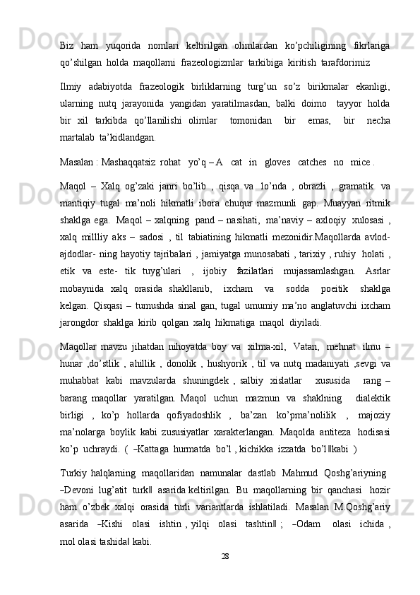 28Biz   ham   yuqorida   nomlari   keltirilgan   olimlardan   ko’pchiligining   fikrlariga
qo’shilgan   holda   maqollarni   frazeologizmlar   tarkibiga   kiritish   tarafdorimiz
Ilmiy   adabiyotda   frazeologik   birliklarning   turg’un   so’z   birikmalar   ekanligi,
ularning   nutq   jarayonida   yangidan   yaratilmasdan,   balki   doimo     tayyor   holda
bir   xil   tarkibda   qo’llanilishi   olimlar       tomonidan       bir       emas,       bir       necha
martalab   ta’kidlandgan.
Masalan   :   Mashaqqatsiz   rohat   yo’q   –   A   cat   in   gloves   catches   no   mice   .
Maqol   –   Xalq   og’zaki   janri   bo’lib   ,   qisqa   va   lo’nda   ,   obrazli   ,   gramatik   va
mantiqiy   tugal   ma’noli   hikmatli   ibora   chuqur   mazmunli   gap.   Muayyan   ritmik
shaklga   ega.   Maqol   –   xalqning   pand   –   nasihati,   ma’naviy   –   axloqiy   xulosasi   ,
xalq   millliy   aks   –   sadosi   ,   til   tabiatining   hikmatli   mezonidir.Maqollarda   avlod-
ajdodlar-   ning   hayotiy   tajribalari   ,  jamiyatga   munosabati   ,  tarixiy  ,   ruhiy   holati   ,
etik   va   este-   tik   tuyg’ulari   ,   ijobiy   fazilatlari   mujassamlashgan.   Asrlar
mobaynida   xalq   orasida   shakllanib,       ixcham       va       sodda       poeitik       shaklga
kelgan.   Qisqasi   –   tumushda   sinal   gan,   tugal   umumiy   ma’no   anglatuvchi   ixcham
jarongdor   shaklga   kirib   qolgan   xalq   hikmatiga   maqol   diyiladi.
Maqollar   mavzu   jihatdan   nihoyatda   boy   va   xilma-xil,   Vatan,   mehnat   ilmu   –
hunar   ,do’stlik   ,   ahillik   ,   donolik   ,   hushyorik   ,   til   va   nutq   madaniyati   ,sevgi   va
muhabbat   kabi   mavzularda   shuningdek   ,   salbiy   xislatlar       xususida       rang   –
barang   maqollar   yaratilgan.   Maqol   uchun   mazmun   va   shaklning       dialektik
birligi   ,   ko’p   hollarda   qofiyadoshlik   ,   ba’zan   ko’pma’nolilik   ,   majoziy
ma’nolarga   boylik   kabi   zususiyatlar   xarakterlangan.   Maqolda   antiteza   hodisasi
ko’p   u c h r a y di.    (  ― Kat t a g a    h u r m atda    b o’l   ,   kic h i k ka    izz a t d a    b o’l	‖ k a bi  )
Turkiy   halqlarning   maqollaridan   namunalar   dastlab   Mahmud   Qoshg’ariyning	
―
D e v o n i    lug ’ a ti t    tu r k	‖     a s ar i da   k e l ti r i lg a n .    Bu    m a q oll a r n i n g    bir    q a n c ha s i     hoz i r
ham   o’zbek   xalqi   orasida   turli   variantlarda   ishlatiladi.   Masalan   M.Qoshg’ariy
a s a r i d a     	
― K is h i      ol a si      ish t in   ,   y ilqi      ol a s i      ta s ht in	‖   ;     	― O d a m    ol a s i      ic h i da   ,
m ol olasi   tashida	
‖   kabi. 