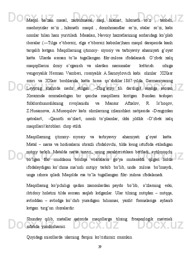 29Maqol   ba’zan   masal,   zarbulmasal,   naql,   hikmat,   hikmatli   so’z   ,   tanbeh,
mashoyixlar   so’zi   ,   hikmatli   maqol   ,   donishmandlar   so’zi,   otalar   so’zi,   kabi
nomlar   bilan   ham   yuritiladi.   Masalan,   Navoiy   hazratlarining   asrlaridagi   ko’plab
iboralar   (―Tilga   e’tiborsiz,   elga   e’tiborsiz   kaboilar)ham   maqol   darajasida   kanh
tarqalib   ketgan.   Maqollarning   ijtimoiy-   siyosiy   va   tarbiyaviy   ahamiyati   g’oyat
katta.   Ularda   asosan   to’la   tugallangan   fikr-xulosa   ifodalanadi.   O’zbek   xalq
maqopllarini   ilmiy   o’rganish   va   ulardan   namunalar       keltirish       ishiga
vengeryalik   Herman   Vamberi,   rossiyalik   A.Samoylovich   kabi   olimlar   XIXasr
oxiri   va   XXasr   boshlarida   katta   hissa   qo’shdilar.1867-yilda   Garmaniyaning
L e y pts i g     s h a h r ida     na s hr     e t i l g a n      ― Chig ’ a t oy     ti l i     da r s l i gi	‖      a s a r i ga     a s os a n
Xorazmda   ommalashgan   bir   qancha   maqollarni   kiritgan.   Bundan   tashqari
folklorshunoslikning   rivojlanishi   va   Mansur   Afzalov,   R.   Is’hoqov,
Z . H usa in o v a,    A . M u s o qu l o v    k a b i    o li m lar n in g    i z la ni s h la r i    n a t ij a s i da   	
― D e n g i z d a n
qa t ra l	
ar ,	‖       	― Q a n ot l i     so’zla r	,‖      n o m li     t o’pla m lar,     i kk i     j i ld l i k    	― O’z b ek     x a l q
maqollari	
‖   kitoblari   chop   etildi.
Maqollarning      ijtimoiy-   siyosiy      va      tarbiyaviy       ahamiyati        g’oyat        katta.
Matal   –   narsa   va   hodisalarni   obrazli   ifodalovchi,   tilda   keng   istufoda   etiladigan
nutqiy   tarkib.   Matalda   narsa   tasviri,   uning   xarakteristikasi   beriladi,   aytilmoqchi
bo’lgan   fikr   muddaoni   boshqa   vositalarni   go’ya   mutasaddi   qilgan   holda
ifodalaydigan   ko’chma   ma’noli   nutqiy   tarkib   bo’lib,   unda   xulosa   bo’lmaydi,
unga   ishora   qiladi.   Maqolda   esa   to’la   tugallangan   fikr-   xulosa   ifodalanadi.
Maqollarnig   ko’pchiligi   qadim   zamonlardan   paydo   bo’lib,   o’zlarning   eski,
ibtidoiy   holatini   tilda   asosan   saqlab   kelganlar.   Ular   tilning   nutqdan   –   nutqqa,
avloddan   –   avlodga   ko’chib   yuradigan   bilinmas,   yaxlit   formalariga   aylanib
ketgan   turg’un  iboralardir.
Shunday   qilib,   matallar   qatorida   maqollarga   tilning   freazeologik   materiali
sifatida   yondoshamiz.
Quyidagi   misollarda   ularning   farqini   ko’rishimiz   mumkin. 