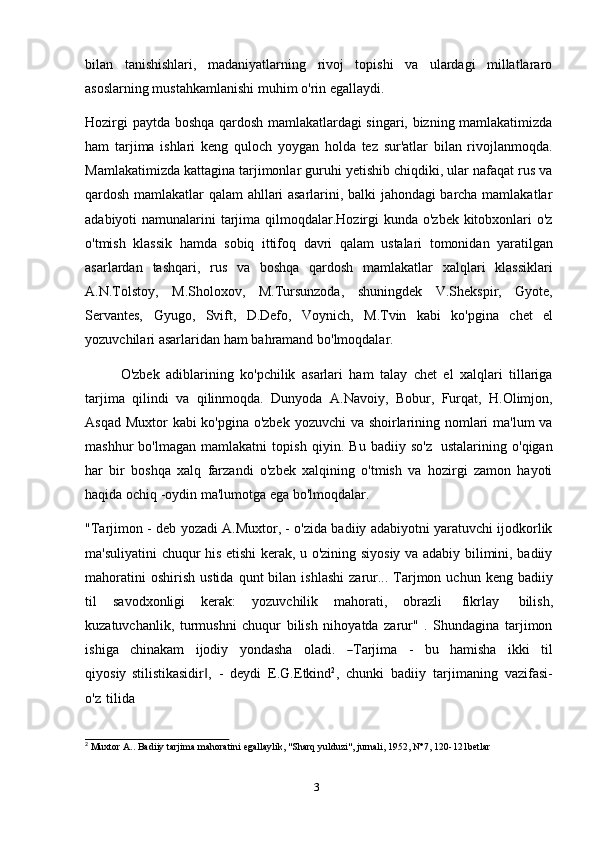 3bilan   tanishishlari,   madaniyatlarning   rivoj   topishi   va   ulardagi   millatlararo
asoslarning mustahkamlanishi   muhim   o'rin   egallaydi.
Hozirgi paytda boshqa qardosh mamlakatlardagi singari, bizning mamlakatimizda
ham   tarjima   ishlari   keng   quloch   yoygan   holda   tez   sur'atlar   bilan   rivojlanmoqda.
Mamlakatimizda kattagina tarjimonlar guruhi yetishib chiqdiki, ular nafaqat rus va
qardosh mamlakatlar qalam ahllari asarlarini, balki jahondagi barcha mamlakatlar
adabiyoti namunalarini  tarjima qilmoqdalar.Hozirgi kunda o'zbek kitobxonlari o'z
o'tmish   klassik   hamda   sobiq   ittifoq   davri   qalam   ustalari   tomonidan   yaratilgan
asarlardan   tashqari,   rus   va   boshqa   qardosh   mamlakatlar   xalqlari   klassiklari
A.N.Tolstoy,   M.Sholoxov,   M.Tursunzoda,   shuningdek   V.Shekspir,   Gyote,
Servantes,   Gyugo,   Svift,   D.Defo,   Voynich,   M.Tvin   kabi   ko'pgina   chet   el
yozuvchilari asarlaridan   ham   bahramand   bo'lmoqdalar.
O'zbek   adiblarining   ko'pchilik   asarlari   ham   talay   chet   el   xalqlari   tillariga
tarjima   qilindi   va   qilinmoqda.   Dunyoda   A.Navoiy,   Bobur,   Furqat,   H.Olimjon,
Asqad Muxtor kabi ko'pgina o'zbek yozuvchi va shoirlarining nomlari ma'lum  va
mashhur   bo'lmagan   mamlakatni   topish   qiyin.   Bu   badiiy   so'z   ustalarining   o'qigan
har   bir   boshqa   xalq   farzandi   o'zbek   xalqining   o'tmish   va   hozirgi   zamon   hayoti
haqida   ochiq   -oydin   ma'lumotga ega   bo'lmoqdalar.
"Tarjimon   - deb yozadi A.Muxtor, - o'zida badiiy adabiyotni yaratuvchi ijodkorlik
ma'suliyatini chuqur his etishi kerak, u o'zining siyosiy va adabiy bilimini, badiiy
mahoratini   oshirish   ustida   qunt   bilan   ishlashi   zarur...   Tarjmon   uchun   keng   badiiy
til   savodxonligi   kerak:   yozuvchilik   mahorati,   obrazli   fikrlay   bilish,
kuzatuvchanlik,   turmushni   chuqur   bilish   nihoyatda   zarur"   .   Shundagina   tarjimon
i s h i ga     c hi n a kam     i j o d iy     y ond a s ha     o l a d i.    ― T ar j i m a     -     bu     ha m isha     i kk i     ti l
q i y o s iy   stilistikasidir ,	
‖   -   deydi   E.G.Etkind 2
,   chunki   badiiy   tarjimaning   vazifasi-
o'z   tilida
2
  Muxtor   A..   Badiiy   tarjima   mahoratini   egallaylik,   "Sharq   yulduzi",   jurnali,   1952,   N°7,   120-121betlar 