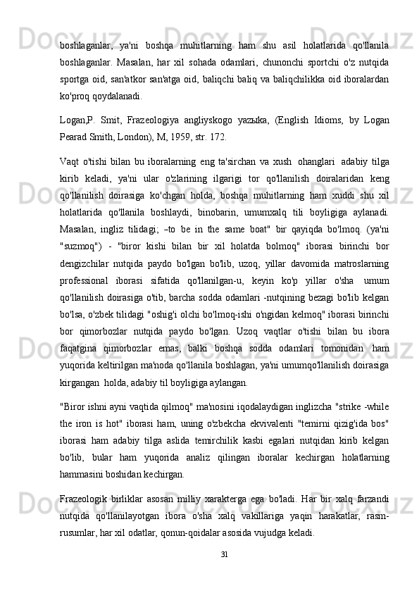 31boshlaganlar,   ya'ni   boshqa   muhitlarning   ham   shu   asil   holatlarida   qo'llanila
boshlaganlar.   Masalan,   har   xil   sohada   odamlari,   chunonchi   sportchi   o'z   nutqida
sportga oid, san'atkor  san'atga  oid, baliqchi baliq va baliqchilikka oid iboralardan
ko'proq   qoydalanadi.
Logan,P.   Smit,   Frazeologiya   angliyskogo   yazыka,   (English   Idioms,   by   Logan
Pearad Smith,   London),   M,   1959,   str.   172.
Vaqt   o'tishi   bilan   bu   iboralarning   eng   ta'sirchan   va   xush   ohanglari   adabiy   tilga
kirib   keladi,   ya'ni   ular   o'zlarining   ilgarigi   tor   qo'llanilish   doiralaridan   keng
qo'llanilish   doirasiga   ko'chgan   holda,   boshqa   muhitlarning   ham   xuddi   shu   xil
holatlarida   qo'llanila   boshlaydi,   binobarin,   umumxalq   tili   boyligiga   aylanadi.
Ma s a l a n,   in g l iz    t i lid a g i ;   ― to    be    i n    the    s a m e    b o at"    b ir    qa y i q da    b o ' l m oq.  ( y a' n i
"suzmoq")   -   "biror   kishi   bilan   bir   xil   holatda   bolmoq"   iborasi   birinchi   bor
dengizchilar   nutqida   paydo   bo'lgan   bo'lib,   uzoq,   yillar   davomida   matroslarning
professional   iborasi   sifatida   qo'llanilgan-u,   keyin   ko'p   yillar   o'sha   umum
qo'llanilish doirasiga  o'tib, barcha sodda odamlari -nutqining bezagi  bo'lib kelgan
bo'lsa, o'zbek tilidagi "oshig'i olchi bo'lmoq-ishi o'ngidan kelmoq" iborasi birinchi
bor   qimorbozlar   nutqida   paydo   bo'lgan.   Uzoq   vaqtlar   o'tishi   bilan   bu   ibora
faqatgina   qimorbozlar   emas,   balki   boshqa   sodda   odamlari   tomonidan   ham
yuqorida keltirilgan ma'noda qo'llanila boshlagan, ya'ni umumqo'llanilish doirasiga
kirgangan   holda,   adabiy   til boyligiga aylangan.
"Biror ishni ayni vaqtida qilmoq" ma'nosini iqodalaydigan inglizcha "strike -while
the   iron   is   hot"   iborasi   ham,   uning   o'zbekcha   ekvivalenti   "temirni   qizig'ida   bos"
iborasi   ham   adabiy   tilga   aslida   temirchilik   kasbi   egalari   nutqidan   kirib   kelgan
bo'lib,   bular   ham   yuqorida   analiz   qilingan   iboralar   kechirgan   holatlarning
hammasini boshidan   kechirgan.
Frazeologik   birliklar   asosan   milliy   xarakterga   ega   bo'ladi.   Har   bir   xalq   farzandi
nutqida   qo'llanilayotgan   ibora   o'sha   xalq   vakillariga   yaqin   harakatlar,   rasm-
rusumlar,   har   xil odatlar,   qonun-qoidalar asosida   vujudga   keladi. 