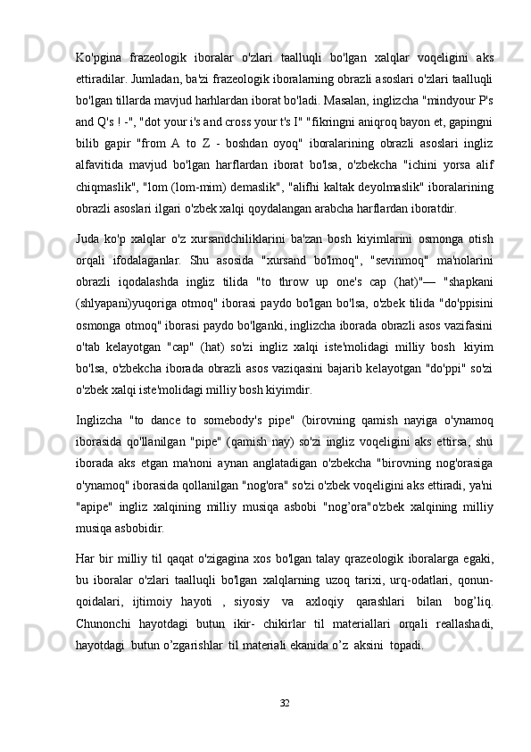 32Ko'pgina   frazeologik   iboralar   o'zlari   taalluqli   bo'lgan   xalqlar   voqeligini   aks
ettiradilar. Jumladan, ba'zi frazeologik iboralarning obrazli asoslari o'zlari taalluqli
bo'lgan tillarda mavjud harhlardan iborat bo'ladi. Masalan, inglizcha "mindyour P's
and Q's ! -", "dot your i's and cross your t's I" "fikringni aniqroq bayon et, gapingni
bilib   gapir   "from   A   to   Z   -   boshdan   oyoq"   iboralarining   obrazli   asoslari   ingliz
alfavitida   mavjud   bo'lgan   harflardan   iborat   bo'lsa,   o'zbekcha   "ichini   yorsa   alif
chiqmaslik", "lom (lom-mim) demaslik", "alifhi kaltak deyolmaslik" iboralarining
obrazli   asoslari   ilgari   o'zbek   xalqi   qoydalangan   arabcha   harflardan   iboratdir.
Juda   ko'p   xalqlar   o'z   xursandchiliklarini   ba'zan   bosh   kiyimlarini   osmonga   otish
orqali   ifodalaganlar.   Shu   asosida   "xursand   bo'lmoq",   "sevinmoq"   ma'nolarini
obrazli   iqodalashda   ingliz   tilida   "to   throw   up   one's   cap   (hat)"—   "shapkani
(shlyapani)yuqoriga  otmoq"  iborasi  paydo   bo'lgan  bo'lsa,   o'zbek  tilida  "do'ppisini
osmonga otmoq" iborasi paydo bo'lganki, inglizcha iborada obrazli asos vazifasini
o'tab   kelayotgan   "cap"   (hat)   so'zi   ingliz   xalqi   iste'molidagi   milliy   bosh   kiyim
bo'lsa, o'zbekcha  iborada obrazli  asos  vaziqasini  bajarib kelayotgan "do'ppi" so'zi
o'zbek   xalqi   iste'molidagi milliy   bosh kiyimdir.
Inglizcha   "to   dance   to   somebody's   pipe"   (birovning   qamish   nayiga   o'ynamoq
iborasida   qo'llanilgan   "pipe"   (qamish   nay)   so'zi   ingliz   voqeligini   aks   ettirsa,   shu
iborada   aks   etgan   ma'noni   aynan   anglatadigan   o'zbekcha   "birovning   nog'orasiga
o'ynamoq" iborasida qollanilgan "nog'ora" so'zi o'zbek voqeligini aks ettiradi, ya'ni
"apipe"   ingliz   xalqining   milliy   musiqa   asbobi   "nog’ora"o'zbek   xalqining   milliy
musiqa   asbobidir.
Har   bir   milliy   til   qaqat   o'zigagina   xos   bo'lgan   talay   qrazeologik   iboralarga   egaki,
bu   iboralar   o'zlari   taalluqli   bo'lgan   xalqlarning   uzoq   tarixi,   urq-odatlari,   qonun-
qoidalari,   ijtimoiy   hayoti   ,   siyosiy   va   axloqiy   qarashlari   bilan   bog’liq.
Chunonchi   hayotdagi   butun   ikir-   chikirlar   til   materiallari   orqali   reallashadi,
hayotdagi   butun o’zgarishlar   til   materiali ekanida   o’z   aksini   topadi. 