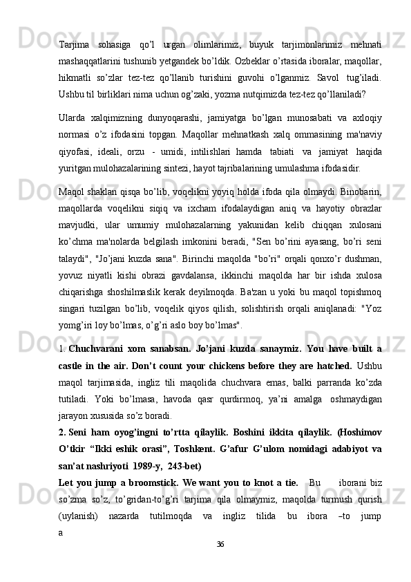 36Tarjima   sohasiga   qo’l   urgan   olimlarimiz,   buyuk   tarjimonlarimiz   mehnati
mashaqqatlarini tushunib yetgandek bo’ldik. Ozbeklar o’rtasida iboralar, maqollar,
hikmatli   so’zlar   tez-tez   qo’llanib   turishini   guvohi   o’lganmiz.   Savol   tug’iladi.
Ushbu   til   birliklari   nima   uchun   og’zaki,   yozma   nutqimizda   tez-tez   qo’llaniladi?
Ularda   xalqimizning   dunyoqarashi,   jamiyatga   bo’lgan   munosabati   va   axloqiy
normasi   o’z   ifodasini   topgan.   Maqollar   mehnatkash   xalq   ommasining   ma'naviy
qiyofasi,   ideali,   orzu   -   umidi,   intilishlari   hamda   tabiati   va   jamiyat   haqida
yuritgan   mulohazalarining   sintezi,   hayot   tajribalarining   umulashma   ifodasidir.
Maqol shaklan qisqa bo’lib, voqelikni yoyiq holda ifoda qila olmaydi. Binobarin,
maqollarda   voqelikni   siqiq   va   ixcham   ifodalaydigan   aniq   va   hayotiy   obrazlar
mavjudki,   ular   umumiy   mulohazalarning   yakunidan   kelib   chiqqan   xulosani
ko’chma   ma'nolarda   belgilash   imkonini   beradi,   "Sen   bo’rini   ayasang,   bo’ri   seni
talaydi",   "Jo’jani   kuzda   sana".   Birinchi   maqolda   "bo’ri"   orqali   qonxo’r   dushman,
yovuz   niyatli   kishi   obrazi   gavdalansa,   ikkinchi   maqolda   har   bir   ishda   xulosa
chiqarishga   shoshilmaslik   kerak   deyilmoqda.   Ba'zan   u   yoki   bu   maqol   topishmoq
singari   tuzilgan   bo’lib,   voqelik   qiyos   qilish,   solishtirish   orqali   aniqlanadi:   "Yoz
yomg’iri loy   bo’lmas,   o’g’ri   aslo   boy   bo’lmas".
1. Chuchvarani   xom   sanabsan.   Jo’jani   kuzda   sanaymiz.   You   have   built   a
castle   in   the   air.   Don’t   count   your   chickens   before   they   are   hatched.   Ushbu
maqol   tarjimasida,   ingliz   tili   maqolida   chuchvara   emas,   balki   parranda   ko’zda
tutiladi.   Yoki   bo’lmasa,   havoda   qasr   qurdirmoq,   ya’ni   amalga   oshmaydigan
jarayon xususida so’z boradi.
2. Seni   ham   oyog’ingni   to’rtta   qilaylik.   Boshini   ikkita   qilaylik.   (Hoshimov
O’tkir   “Ikki   eshik   orasi”,   Toshkent.   G’afur   G’ulom   nomidagi   adabiyot   va
san’at   nashriyoti   1989-y,   243-bet)
Let   you   jump   a   broomstick.   We   want   you   to   knot   a   tie.       Bu           iborani   biz
so’zma   so’z,   to’gridan-to’g’ri   tarjima   qila   olmaymiz,   maqolda   turmush   qurish
( u y la n i s h)      naza r da      tu t il m o q da      va      i n g l iz      t i l i da      b u      i b ora     ― to      j u m p
a 