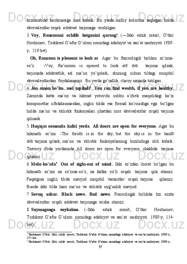37broomstick‖   birikmasiga   mos   keladi.   Bu   yerda   milliy   koloritni   saqlagan   holda
ekvivalentlar   orqali   adekvat   tarjimaga   erishilgan.
3. Voy,   Ranoxonni   ochilib   ketganini   qarang!   (―Ikki   eshik   orasi ,	
‖   O’tkir
Hoshimov,   Toshkent G’afur G’ulom   nomidagi   adabiyot   va san’at nashriyoti   1989-
y,   219-bet)
Oh,   Ranoxon   is   pleasant   to   look   at .   Agar   bu   frazeologik   birlikni   so’zma-
so’z          	
― V o y ,     Ra ’ nox o n     is     op e n e d     to     lo o k     at	‖     deb         tar j i m a     q il s a k ,
tar j i m a d a   adekvatlik,   asl   ma’no   yo’qoladi,   shuning   uchun   tildagi   muqobil
ekvivalentlardan   foydalanamiz.   Bu   yerda   go’zallik,   chiroy   nazarda   tutilgan..
4. Jon   omon   bo’lsa,   mol   topiladi 3
.   You   can   find   wealth,   if   you   are   healthy.
Zamirida   katta   ma’no   va   hikmat   yotuvchi   ushbu   o’zbek   maqolidagi   ba’zi
komponetlar   iifodalanmasdan,   ingliz   tilida   esa   formal   ko’rinishga   ega   bo’lgan
holda   ma’no   va   stilistik   funksiyalari   jihatdan   mos   ekvivalentlar   orqali   tarjima
qilinadi.
5. Haqiqat   osmonda   kaliti   yerda .   All   doors   are   open   for   everyone.   Agar   bu
h i k m atli     s o’z n i    	
― T he     t hr ut h     i s   in     t he     sk y ,   b u t     the     s ky   is     in     t he     l a nd	‖
d e b   tarjima   qilsak,   ma’no   va   stilistik   funksiyalarning   buzilishiga   olib   keladi.
Tasviriy   ifoda   yordamida   All   doors   are   open   for   everyone   shaklida   tarjima
qilamiz.
6. Mehr-ko’zda 4
.   Out   of   sight-out   of   mind.   Ikki   so’zdan   iborat   bo’lgan   bu
hikmatli   so’zni   na   so’zma-so’z,   na   kalka   yo’li   orqali   tarjima   qila   olamiz.
Faqatgina   ingliz   tilida   mavjud   muqobil   variantlar   orqali   tarjima       qilamiz.
Bunda   ikki   tilda   ham   ma’no   va   stilistik   uyg’unlik   mavjud.
7. Sovuq   xabar.   Black   news.   Bad   news.   Frazeologik   birlikda   biz   soxta
ekvivalentlar   orqali   adekvat   tarjimaga   erisha   olamiz.
8. Suy m a g an g a     s u y k al m a.     (	
― I k ki       e sh ik       o ra s i	,‖     O’ t k ir       H o s h i m ov,
T o s h k e n t   G’afur   G’ulom   nomidagi   adabiyot   va   san’at   nashriyoti   1989-y,   114-
bet)	
3
 Hoshimov  O’t	kir  ―Ikki   eshik    	orasi ,	‖  Toshkent  G’afur  G’ulom    	nomidagi   adabiyot   va  san’at  nashriyoti.  1989	-y,
275-bet	
4
 Hoshimov  O’t	kir  ―Ikki   eshik    	orasi ,	‖  Toshkent  G’afur  G’ulom    	nomidagi   adabiyot   va  san’at  nashriyoti.  1989	-y,