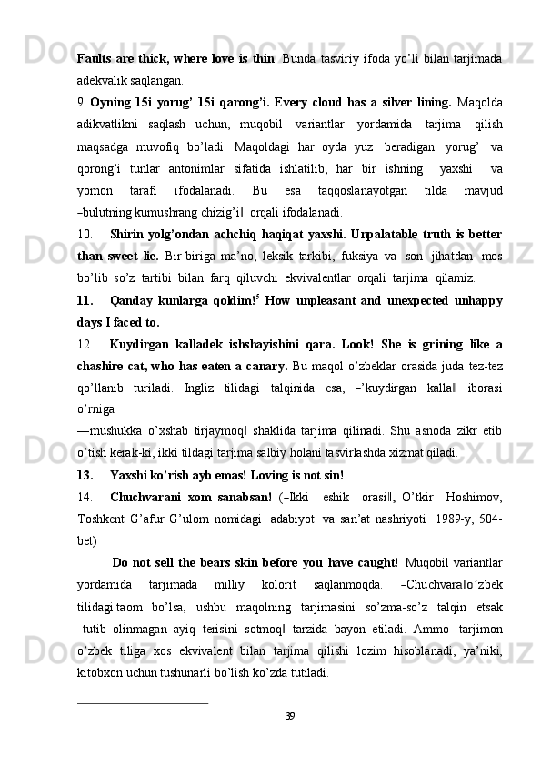 39Faults   are   thick,   where   love   is   thin .   Bunda   tasviriy   ifoda   yo’li   bilan   tarjimada
adekvalik   saqlangan.
9. Oyning   15i   yorug’   15i   qarong’i.   Every   cloud   has   a   silver   lining.   Maqolda
adikvatlikni   saqlash   uchun,   muqobil   variantlar   yordamida   tarjima   qilish
maqsadga   muvofiq   bo’ladi.   Maqoldagi   har   oyda   yuz   beradigan   yorug’   va
qorong’i   tunlar   antonimlar   sifatida   ishlatilib,   har   bir   ishning       yaxshi       va
y o m on       tarafi       if o d a l a n a di.       Bu       e s a       t a q q o s l a na y ot g an       t i l da       m a v j ud―
bu l u tnin g kumushrang   chizig’i	‖   orqali   ifodalanadi.
10. Shirin   yolg’ondan   achchiq   haqiqat   yaxshi.   Unpalatable   truth   is   better
than   sweet   lie.   Bir-biriga   ma’no,   leksik   tarkibi,   fuksiya   va   son   jihatdan   mos
bo’lib   so’z   tartibi   bilan   farq   qiluvchi   ekvivalentlar   orqali   tarjima   qilamiz.
11. Qanday   kunlarga   qoldim! 5
  How   unpleasant   and   unexpected   unhappy
days I faced to.
12. Kuydirgan   kalladek   ishshayishini   qara.   Look!   She   is   grining   like   a
chashire   cat,   who   has   eaten   a   canary.   Bu   maqol   o’zbeklar   orasida   juda   tez-tez
qo’ l l a n i b     t u r il a d i.     I n g l iz     ti l i d a gi     t a l q i ni da     e s a,    	
― ’ ku y dir g a n     k a ll a	‖     i bo r a s i
o’r n i g a
―mushukka   o’xshab   tirjaymoq   shaklida   tarjima   qilinadi.   Shu   asnoda   zikr   etib	
‖
o’tish   kerak-ki,   ikki   tildagi tarjima   salbiy   holani   tasvirlashda   xizmat qiladi.
13. Yaxshi   ko’rish   ayb   emas!   Loving   is   not   sin!
14. C huch v ar a ni    x om    sa n a b s a n!    (	
― I k k i      e s hi k      ora s i	,‖     O’ t kir     H oshi m ov,
Toshkent   G’afur   G’ulom   nomidagi   adabiyot   va   san’at   nashriyoti   1989-y,   504-
bet)
Do   not   sell   the   bears   skin   before   you   have   caught!   Muqobil   variantlar
y or d a m ida       tar j i m a d a       m il l iy       k o lo r i t       s a ql a n m oqda.      	
― Ch u c h v a	ra	‖o’ z b e k
t i l i d a g i ta o m     bo’lsa,     u s hb u     m a q o l n i ng     tar j i m a s i ni     so’z m a -so’z     tal q in     e t s ak	
―
tu ti b   olinmagan   ayiq   terisini   sotmoq	‖   tarzida   bayon   etiladi.   Ammo   tarjimon
o’zbek   tiliga   xos   ekvivalent   bilan   tarjima   qilishi   lozim   hisoblanadi,   ya’niki,
kitobxon   uchun tushunarli   bo’lish   ko’zda   tutiladi. 