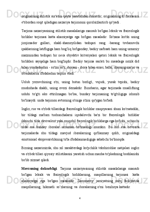 4originalning stilistik sur'atini qayta yaratishdan iboratdir; originalning til formasini
e'tibordan   soqit   qiladigan nazariya   tarjimonni   qurolsizlantirib   qo'yadi .
Tarjima nazariyasining stilistik masalalariga mansub bo'lgan leksik va frazeologik
birliklar   tarjimasi   katta   ahamiyatga   ega   bo'lgan   masaladir.   So'zana   ko'rki   uning
jimjimador   gullari,   shakl-shamoyilidan   tashqari   rang   -barang   tovlanuvchi
ipaklarining latifligiga ham bog’liq bo'lganday, badiiy nafosati ham uning umumiy
mazminidan   tashqari   bir   neca   obyektiv   kriteriyalari   qatori   leksik   va   frazeologik
birliklari   sayqaliga   ham   bog'liqdir.   Badiiy   tarjima   san'ati   bu   masalaga   nozik   did
bilan yondashishni - so'zni so'z, iborani - ibora bilan emas, balki, ularning ma'no va
ottenkalarini   ifodalashni   taqozo   etadi.
Uslub   yozuvchining   o'zi,   uning   butun   borlig'i,   vujudi,   yurak   tepishi,   badiiy
mushohada   shakli,   uning   ovozi   demakdir.   Binobarin,   agar   tarjimada   muallifning
uslubi   to'g'ri   aks   ettirilmagan   bo'lsa,   bunday   tarjimaning   to'g'riligiga   ishonib
bo'lmaydi: unda   tarjimon avtorning   o'rniga o'zini qo'ygan   bo'ladi.
Ingliz, rus va o'zbek tillaridagi frazeologik birliklar muqoyasasi shuni ko'rsatadiki,
bir   tildagi   ma'lum   tushunchalarni   iqodalovchi   ba'zi   bir   frazeologik   birliklar
ikkinchi tilda ekvivalent yoki muqobil frazeologik birliklarga ega bo'lishi, uchinchi
tilda   esa   bunday   iboralar   umuman   bo'lmasligi   mumkin.   Bu   hol   esa   bevosita
tarjimalarda   shu   tildagi   mavjud   iboralarning   qo'llanmay   qolib,   originaldagi
emotsional   ekspressivlikning   to'la   ifodalanmasligiga   sababchi   bo'lmoqda.
Bizning   nazarimizda,   shu   xil   xarakterdagi   ko'pchilik   tekshirishlar   natijalari   ingliz
va o'zbek tillari qiyosiy stilistikasini yaratish uchun manba to'plashning boshlanishi
bo'lib   xizmat   qiladi.
Mavzuning   dolzarbligi .   Tarjima   nazariyasining   stilistik   masalalariga   mansub
bo'lgan   leksik   va   frazeologik   birliklarning,   maqollarning   tarjimasi   katta
ahamiyatga   ega   bo'lgan   masaladir.   Zamonaviy   jamiyatning   nutq   faoliyatida
maqollarning,   hikmatli   so’zlarning   va   iboralarning   o'rni   benihoya   kattadir.