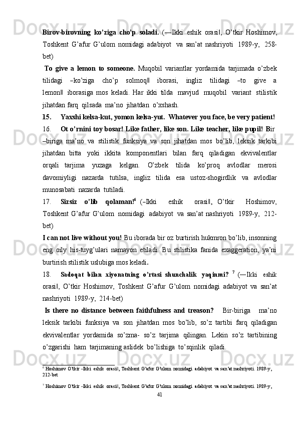 41Birov-birovning   ko’ziga   cho’p   soladi.   (―Ikki   eshik   orasi ,   O’tkir‖   Hoshimov,
Toshkent   G’afur   G’ulom   nomidagi   adabiyot   va   san’at   nashriyoti   1989-y,   258-
bet)
To   give   a   lemon   to   someone.   Muqobil   variantlar   yordamida   tarjimada   o’zbek
t i l i d a gi      	
― ko’ziga       c h o’p       s o l m oq	‖       i b or a s i,       i n g l iz       t i l i d a g i      	― to       g i ve       a
le m o n	
 ‖ iborasiga   mos   keladi.   Har   ikki   tilda   mavjud   muqobil   variant   stilistik
jihatdan   farq   qilsada   ma’no  jihatdan   o’xshash.
15. Yaxshi   kelsa-kut,   yomon   kelsa-yut.   Whatever   you   face,   be   very   patient!
16. Ot   o’rnini   toy   bosar!   Like   father,   like   son.   Like   teacher,   like   pupil!   B ir
–biriga   ma’no   va   stilistik   funksiya   va   son   jihatdan   mos   bo’lib,   leksik   tarkibi
jihatdan   bitta   yoki   ikkita   komponentlari   bilan   farq   qiladigan   ekvivalentlar
orqali   tarjima   yuzaga   kelgan.   O’zbek   tilida   ko’proq   avlodlar   merosi
davomiyligi   nazarda   tutilsa,   ingliz   tilida   esa   ustoz-shogirdlik   va   avlodlar
munosabati   nazarda   tutiladi.
17. S i z siz     o’lib     q o la m a n ! 6
  (	
― I k k i       e sh ik       or a si	,‖   O’ t k ir       H o s hi m ov,
To s hk e n t   G’afur   G’ulom   nomidagi   adabiyot   va   san’at   nashriyoti   1989-y,   212-
bet)
I can not live without you!   Bu iborada bir oz burtirish hukmron bo’lib, insonning
eng   oily   his-tuyg’ulari   namayon   etiladi.   Bu   stilistika   fanida   exaggeration,   ya’ni
burtirish stilistik   uslubiga mos keladi .
18.	
Sadoqat	 bilan	 xiyonatning	 o’rtasi	 shunchalik  	yaqinmi?  	7 (―Ikki  	eshik
orasi ,   O’tkir	
‖   Hoshimov,   Toshkent   G’afur   G’ulom   nomidagi   adabiyot   va   san’at
nashriyoti   1989-y,   214-bet)
Is   there   no   distance   between   faithfulness   and   treason?       Bir-biriga       ma’no
leksik   tarkibi   funksiya   va   son   jihatdan   mos   bo’lib,   so’z   tartibi   farq   qiladigan
ekvivalentlar   yordamida   so’zma-   so’z   tarjima   qilingan.   Lekin   so’z   tartibining
o’zgarishi   ham   tarjimaning   aslidek   bo’lishiga   to’sqinlik   qiladi.	
6
 Hoshimov  O’t	kir  ―Ikki   eshik    	orasi ,	‖  Toshkent  G’afur  G’ulom    	nomidagi   adabiyot   va  san’at  nashriyoti.  1989	-y,
212-bet	
7
 Hoshimov  O’t	kir  ―Ikki   eshik    	orasi ,	‖  Toshkent  G’afur  G’ulom    	nomidagi   adabiyot   va  san’at  nashriyoti.  1989	-y, 