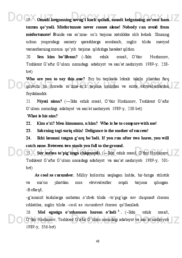 4319. Omadi  ketganning  tovug’i   kurk  qoladi,  omadi  kelganning  xo’rozi   ham
tuxum   qo’yadi.   Misfortunate   never   comes   alone!   Nobody   can   avoid   from
misfortunate!   B unda   esa   so’zma-   so’z   tarjima   xatolikka   olib   keladi.   Shuning
uchun   yuqoridagi   nazariy   qarashlarga   asoslanib,   ingliz   tilida   mavjud
variantlarning   mosini   qo’yib   tarjima   qildishga   harakat qildim.
20. Se n     k i m     b o’li b s a n ?     (― I k k i         e s h ik         o ra si	,‖     O’ tkir         H o sh i m ov,
T o s h k e n t   G’afur   G’ulom   nomidagi   adabiyot   va   san’at  nashriyoti   1989-y,   238-
bet)
Who   are   you   to   say   this   one?   Biz   bu   tarjikada   leksik   takibi   jihatdan   farq
qiluvchi   bu   iborada   so’zma-so’z   tarjima   usulidan   va   soxta   ekvivalentlardan
foydalandik.
21. Niyati   nima?   (―Ikki   eshik   orasi ,   O’tkir	
‖   Hoshimov,   Toshkent   G’afur
G’ulom   nomidagi   adabiyot   va   san’at   nashriyoti   1989-y,   238-bet)
What   is his   aim?
22. Kim   o’zi?   Men   kimmanu,   u kim?   Who is he   to   compare   with   me!
23. Sabrning   tagi-sariq   oltin!   Deligance   is   the   mother   of   success!
24. Ikki   kemani   tutgan   g’arq   bo’ladi.   If   you   run   after   two   hares,   you   will
catch   none.   Between   two   stools   you fall   to   the   ground.
25. Suv toshsa to’pig’imga chiqmaydi.   (―Ikki eshik orasi , O’tkir Hoshimov,	
‖
Toshkent   G’afur   G’ulom   nomidagi   adabiyot   va   san’at   nashriyoti   1989-y,   501-
bet)
As cool as cucumber.   Milliy   koloritni   saqlagan   holda,   bir-biriga   stilistik
va         m a ’ no         j ih a t dan         m os         e k v i v a le nt lar         o r q a li         tar j i m a         q i l i n g a n .	
―
Befar q	‖ ,	
―
g ’ a m si	z‖     kis h i l ar g a    nisb a t a n    o’z b ek    t il ida   	― to’p i g ’ iga    s u v    c h iq m a s	‖     ibo r a s i
i s h l a t i l sa,    in g l iz    t i lid a   	
― c o ol   a s  c u c u m b	er	‖     i b or a si    qo’ l l a n i l a di.
26. M ol     e g a s i g a     o’ x s h a m asa     h a r om     o’ la d i   8
  .     (	
― I k ki         e s hi k         o ra s i	,‖
O’ t ki r Hoshimov,   Toshkent G’afur G’ulom   nomidagi   adabiyot   va san’at nashriyoti
1989-y,   356-bet) 