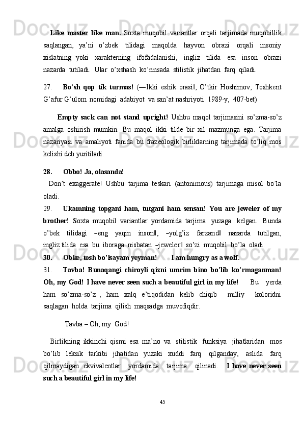 45Like   master   like   man.   Soxta   muqobil   variantlar   orqali   tarjimada   muqobillik
saqlangan,   ya’ni   o’zbek   tilidagi   maqolda   hayvon   obrazi   orqali   insoniy
xislatning   yoki   xarakterning   ifofadalanishi,   ingliz   tilida   esa   inson   obrazi
nazarda   tutiladi.   Ular   o’xshash   ko’rinsada   stilistik   jihatdan   farq   qiladi.
27. Bo’sh   qop   tik   turmas!   (―Ikki   eshik   orasi ,   O’tkir‖   Hoshimov,   Toshkent
G’afur   G’ulom   nomidagi   adabiyot   va   san’at nashriyoti   1989-y,   407-bet)
Empty   sack   can   not   stand   upright!   Ushbu   maqol   tarjimasini   so’zma-so’z
amalga   oshirish   mumkin.   Bu   maqol   ikki   tilde   bir   xil   mazmunga   ega.   Tarjima
nazariyasi   va   amaliyoti   fanida   bu   frazeologik   birliklarning   tarjimada   to’liq   mos
kelishi deb   yuritiladi.
28. Obbo!   Ja,   olasanda!
Don’t   exaggerate!   Ushbu   tarjima   teskari   (antonimous)   tarjimaga   misol   bo’la
oladi.
29. Ukamning   topgani   ham,   tutgani   ham   sensan!   You   are   jeweler   of   my
brother!   S oxta   muqobil   variantlar   yordamida   tarjima   yuzaga   kelgan.   Bunda
o’bek      t i li da g i     	
― e n g      y a q in      in s o n	,‖      	― y olg ’ iz      f	arzand	‖       n a za r da      t ut i l g a n,
i n g li z t i l i da    e sa    b u   i b o ra g a    n i s b at a n  	
― j e w el	er	‖     so’zi   m uqo bi l   b o’la    ol a d i.
30. Obke,   tosh bo’lsayam   yeyman!         I   am   hungry   as   a   wolf.
31. Tavba!   Bunaqangi   chiroyli   qizni   umrim   bino   bo’lib   ko’rmaganman!
Oh, my God! I have never seen such a beautiful girl in my life!          Bu     yerda
ham   so’zma-so’z   ,   ham   xalq   e’tiqodidan   kelib   chiqib       milliy       koloridni
saqlagan   holda   tarjima   qilish   maqsadga   muvofiqdir.
Tavba   – Oh,   my   God!
Birlikning   ikkinchi   qismi   esa   ma’no   va   stilistik   funksiya   jihatlaridan   mos
bo’lib   leksik   tarkibi   jihatidan   yuzaki   xuddi   farq   qilganday,   aslida   farq
qilmaydigan   ekvivalentlar       yordamida       tarjima       qilinadi.       I   have   never   seen
such   a   beautiful   girl   in my   life! 