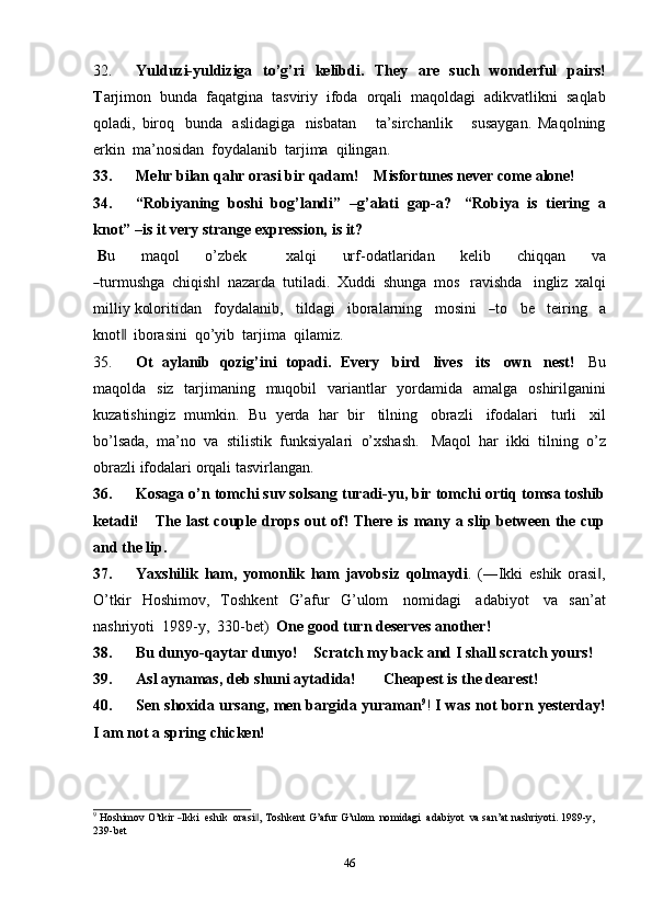 4632. Yulduzi-yuldiziga   to’g’ri   kelibdi.   They   are   such   wonderful   pairs!
T arjimon   bunda   faqatgina   tasviriy   ifoda   orqali   maqoldagi   adikvatlikni   saqlab
qoladi,   biroq   bunda   aslidagiga   nisbatan       ta’sirchanlik       susaygan.   Maqolning
erkin   ma’nosidan   foydalanib  tarjima   qilingan.
33. Mehr   bilan   qahr   orasi bir   qadam!     Misfortunes never   come   alone!
34. “Robiyaning   boshi   bog’landi”   –g’alati   gap-a?   “Robiya   is   tiering   a
knot” –is   it very   strange expression,   is   it?
B u         m a q ol         o’z b e k             x a l q i         ur f - o da t la r id a n         k e l i b         c h i q q a n         va―
tur m us hg a   chiqish	‖   nazarda   tutiladi.   Xuddi   shunga   mos   ravishda   ingliz   xalqi
milliy   k ol or i t i d a n     f o y dal a n ib,   t i ld a g i     ibo r al a r n i n g     m osi n i    	
― to     be   teir i ng     a
kno t	
 ‖ iborasini   qo’yib  tarjima   qilamiz.
35. Ot   aylanib   qozig’ini   topadi.   Every   bird   lives   its   own   nest!   Bu
maqolda   siz   tarjimaning   muqobil   variantlar   yordamida   amalga   oshirilganini
kuzatishingiz   mumkin.   Bu   yerda   har   bir   tilning   obrazli   ifodalari   turli   xil
bo’lsada,   ma’no   va   stilistik   funksiyalari   o’xshash.   Maqol   har   ikki   tilning   o’z
obrazli ifodalari   orqali   tasvirlangan.
36. Kosaga o’n tomchi suv solsang turadi-yu, bir tomchi ortiq tomsa toshib
ketadi!      The last couple drops out of! There is many a slip between the cup
and   the   lip.
37. Yaxshilik   ham,   yomonlik   ham   javobsiz   qolmaydi .   (―Ikki   eshik   orasi ,	
‖
O’tkir   Hoshimov,   Toshkent   G’afur   G’ulom   nomidagi   adabiyot   va   san’at
nashriyoti   1989-y,   330-bet)   One good turn   deserves   another!
38. Bu   dunyo-qaytar   dunyo! Scratch my back   and I shall   scratch   yours!
39. Asl   aynamas,   deb   shuni   aytadida! Cheapest   is the   dearest!
40. Sen   shoxida   ursang,   men   bargida   yuraman 9
!   I   was   not   born   yesterday!
I am   not a   spring   chicken!	
9
 Hoshimov  O’t	kir  ―Ikki   eshik    	orasi ,	‖  Toshkent  G’afur  G’ulom    	nomidagi   adabiyot   va  san’at  nashriyoti.  1989	-y,
239-bet 