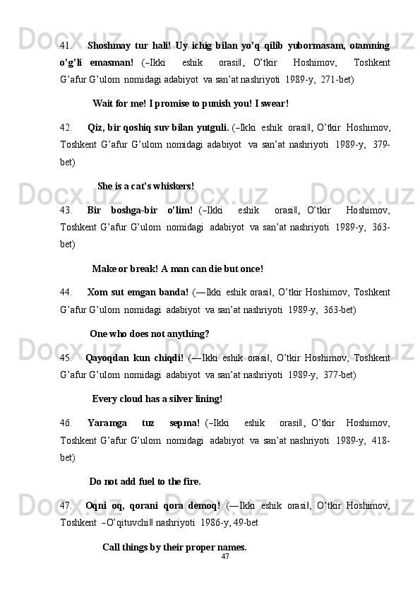 4741. Shoshmay   tur   hali!   Uy   ichig   bilan   yo’q   qilib   yubormasam,   otamning
o’ g ’ l i     e m as m a n !     (― I k k i         e s h i k         or a s i	,‖     O’ tkir         H o s hi m ov,         T os h k e nt
G ’ af u r G’ulom   nomidagi   adabiyot   va   san’at nashriyoti   1989-y,   271-bet)
Wait   for   me!   I promise   to punish   you!   I swear!
42. Qiz,   bir   q o shiq   s u v   bilan   y u t g u l i.   (
― I k ki    e s hik    or a s i	,‖   O’ tkir    H os h i m ov,
Toshkent   G’afur   G’ulom   nomidagi   adabiyot   va   san’at   nashriyoti   1989-y,   379-
bet)
She   is a   cat’s   whiskers!
43. Bir     b os h g a - b ir     o’ li m !   (	
― I k ki       e s hi k       or a si	,‖   O’t kir       Ho s h i m ov,
To s h k e n t   G’afur   G’ulom   nomidagi   adabiyot   va   san’at  nashriyoti   1989-y,   363-
bet)
Make or   break! A   man   can   die   but   once!
44. Xom   sut   emgan   banda!   (―Ikki   eshik   orasi ,   O’tkir   Hoshimov,	
‖   Toshkent
G’afur   G’ulom   nomidagi   adabiyot   va   san’at nashriyoti   1989-y,   363-bet)
One   who does not   anything?
45. Qayoqdan   kun   chiqdi!   (―Ikki   eshik   orasi ,   O’tkir
‖   Hoshimov,   Toshkent
G’afur   G’ulom   nomidagi   adabiyot   va   san’at nashriyoti   1989-y,   377-bet)
Every cloud   has   a   silver   lining!
46. Y ar a m ga       tuz       se p m a!   (	
― I k ki       e sh ik       o r a s i	,‖   O’ tkir     Ho s h i m o v ,
T o shk e n t   G’afur   G’ulom   nomidagi   adabiyot   va   san’at   nashriyoti   1989-y,   418-
bet)
Do not add   fuel to   the   fire.
47. Oqni   oq,   qorani   qora   demoq!   (―Ikki   eshik   orasi ,   O’tkir	
‖   Hoshimov,
T o s h k e n t  	
― O’ qit u v c h i	‖   n a s hri y o t i   19 8 6 - y ,   4 9 - b e t
Call   things   by   their   proper   names. 