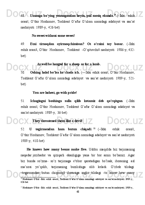 4848. U zu m ga   b o’ y i n g   y e t m aga n d an   k e y i n ,   pu f   s a s s iq   e k a nd a . 1 0
  (― I k k i     e shi k
orasi ,   O’tkir	
‖   Hoshimov,   Toshkent   G’afur   G’ulom   nomidagi   adabiyot   va   san’at
nashriyoti   1989-y,   426-bet)
No sweet   without some   sweet!
49. Etni     t ir n oq d an     a yi r m oqchi m isa n ?     Ot     o’r n i n i     t o y     b o s a r.     (	
― I k ki
e s hi k or a si	
,‖   O’ t k ir     Ho s hi m ov,     T osh k e n t   	― O’ q i t u v c h i	‖   na s h r i y oti     1 9 8 6 - y ,   43 2 -
b e t)
As well be   hanged for   a   sheep   as for   a   lamb.
50. Oshing halol bo’lsa ko’chada ich.   (―Ikki eshik orasi , O’tkir Hoshimov,	
‖
Toshkent   G’afur   G’ulom   nomidagi   adabiyot   va   san’at   nashriyoti   1989-y,   521-
bet)
You   are   hohest,   go   with   pride!
51. Ich ag i n g n i     b os h i n g a     s a ll a     q i lib     k et a m iz     de b     q o’rqi t g a n .     (	
― I k ki
e s h i k   orasi ,   O’tkir	
‖   Hoshimov,   Toshkent   G’afur   G’ulom   nomidagi   adabiyot   va
san’at   nashriyoti   1989-y,   36-bet)
They   threatened   them   like a   devil!
52. U      te g ir m ond a n      h a m       butun      chiqa d i .   1 1
    (	
― I k ki           e sh ik          or a s i	,‖
O’ t ki r Hoshimov,   Toshkent G’afur G’ulom   nomidagi   adabiyot   va san’at nashriyoti
1989-y,   410-bet)
He   knows   how   many   beans   make   five.   Ushbu   maqolda   biz   tarjimaning
naqadar   jozibador   va   qiziqarli   ekanligiga   yana   bir   bor   amin   bo’lamiz.   Agar
biz   bunda   so’zma-   so’z   tarjimaga   e’tibor   qaratadigan   bo’lsak,   iboraning   asl
ma’nosi      yo’qolib,      tarjimaning      buzilishiga      olib      keladi.      O’zbek      tilidagi	
―
te g ir m ond a n    b u t u n    c h iq m oq	‖     i b o ra si ga    i n g l i z    t i l i d a g i   	― to    k now    h ow    m a n y	
10
 Hoshimov  O’t	kir  ―Ikki   eshik    	orasi ,	‖  Toshkent  G’afur  G’ulom    	nomidagi   adabiyot   va  san’at  nashriyoti.  1989	-y,
426-bet	
11
 Hoshimov  O’t	kir  ―Ikki   eshik    	orasi ,	‖  Toshkent  G’afur  G’ulom    	nomidagi   adabiyot   va  san’at  nashriyoti.  	1989	-y, 
