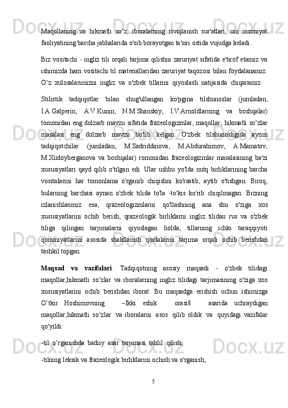 5Maqollaning   va   hikmatli   so’z,   iboralarning   rivojlanish   sur'atlari,   uni   insoniyat
faoliyatining   barcha   jabhalarida   o'sib   borayotgan   ta'siri   ostida   vujudga   keladi.
Biz vositachi  - ingliz tili orqali tarjima qilishni zaruriyat sifatida e'tirof etamiz va
ishimizda ham vositachi  til materiallaridan zaruriyat taqozosi bilan foydalanamiz.
O’z   xulosalarimizni   ingliz   va   o'zbek   tillarini   qiyoslash   natijasida   chiqaramiz.
Stilistik   tadqiqotlar   bilan   shug'ullangan   ko'pgina   tilshunoslar   (jumladan,
I.A.Galperin,   A.V.Kunin,   N.M.Shanskiy,   I.V.Arnoldlarning   va   boshqalar)
tomonidan eng dolzarb mavzu sifatida frazeologizmlar, maqollar,   hikmatli so’zlar
masalasi   eng   dolzarb   mavzu   bo'lib   kelgan.   O'zbek   tilshunosligida   ayrim
tadqiqotchilar   (jumladan,   M.Sadriddinova,   M.Abdurahimov,   A.Mamatov,
M.Xudoyberganova   va   boshqalar)   romonidan   frazeologizmlar   masalasining   ba'zi
xususiyatlari   qayd   qilib   o'tilgan   edi.   Ular   ushbu   yo'lda   nutq   birliklarining   barcha
vositalarini   har   tomonlama   o'rganib   chiqishni   ko'rsatib,   aytib   o'tishgan.   Biroq,
bularning   barchasi   aynan   o'zbek   tilida   to'la   -to'kis   ko'rib   chiqilmagan.   Bizning
izlanishlarimiz   esa,   qrazeologizmlarni   qo'llashning   ana   shu   o'ziga   xos
xususiyatlarini   ochib   berish,   qrazeologik   birliklarni   ingliz   tilidan   rus   va   o'zbek
tiliga   qilingan   tarjimalarni   qiyoslagan   holda,   tillarning   ichki   taraqqiyoti
qonuniyatlarini   asosida   shakllanish   qoidalarini   tarjima   orqali   ochib   berishdan
tashkil topgan.
Maqsad   va   vazifalari .   Tadqiqotning   asosiy   maqsadi   -   o'zbek   tilidagi
maqollar,hikmatli   so’zlar   va   iboralarning   ingliz   tilidagi   tarjimasining   o'ziga   xos
xususiyatlarini   ochib   berishdan   iborat.   Bu   maqsadga   erishish   uchun   ishimizga
O’ tkir   H o sh i m ovn in g      ― I k ki   e s hi k       ora s i	‖       a s ar i da   u c h r a y dig a n
m a q ol l ar, hi k m atli   so’zlar   va   iboralarni   asos   qilib   oldik   va   quyidagi   vazifalar
qo'yildi:
-til   o’rganishda   badiiy   asar   tarjimasi   tahlil   qilish;
-tilning   leksik   va   frazeologik   birliklarini   ochish   va   o'rganish; 