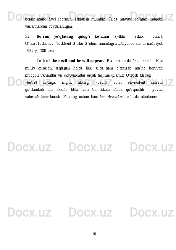 50beans   make   five‖   iborasini   ishlatish   mumkin.   Tilda   mavjud   bo’lgan   muqobil
variantlardan   foydalanilgan.
53. Bo’ r i n i       y o’ q l a s a n g       qu l o g’i       k o’r i n a r .       (	
― I k ki             e s hi k             ora s i	,‖
O’ tk i r Hoshimov,   Toshkent G’afur G’ulom   nomidagi   adabiyot   va san’at nashriyoti
1989-y,   280-bet)
Talk   of   the   devil   and   he   will   appear.   Bu       maqolda   biz       ikkala   tilda
milliy   koloridni   saqlagan   holda   ikki   tilda   ham   o’xshash   ma’no   beruvchi
muqobil   variantlar   va   ekvivalentlar   orqali   tarjima   qilamiz.   O’zbek   tilidagi	
―
bo’ri	‖       so’ziga,       i n g liz       ti l i d a gi      	― de v i l	‖       so’zi       e k v i v a l e nt       si fa t ida
q o’l l a n i l a di .   Har   ikkala   tilda   ham   bu   ikkala   obraz   qo’rqinchli,       yovuz,
vahimali   tasvirlanadi.   Shuning   uchun   ham   biz   ekvivalent   sifatida   olaolamiz. 
