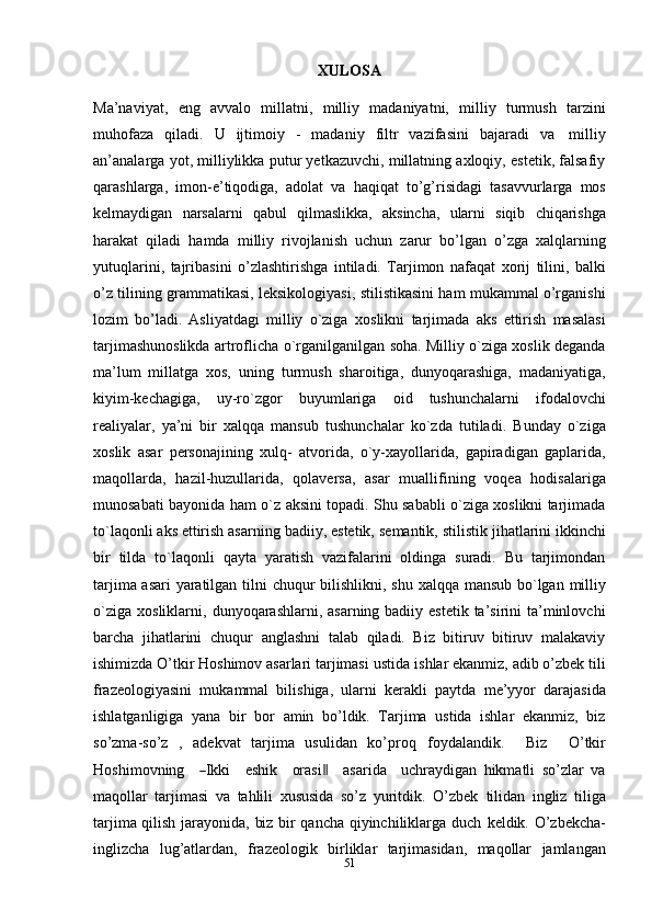 51XULOSA
Ma’naviyat,   eng   avvalo   millatni,   milliy   madaniyatni,   milliy   turmush   tarzini
muhofaza   qiladi.   U   ijtimoiy   -   madaniy   filtr   vazifasini   bajaradi   va   milliy
an’analarga yot, milliylikka putur yetkazuvchi, millatning axloqiy, estetik, falsafiy
qarashlarga,   imon-e’tiqodiga,   adolat   va   haqiqat   to’g’risidagi   tasavvurlarga   mos
kelmaydigan   narsalarni   qabul   qilmaslikka,   aksincha,   ularni   siqib   chiqarishga
harakat   qiladi   hamda   milliy   rivojlanish   uchun   zarur   bo’lgan   o’zga   xalqlarning
yutuqlarini,   tajribasini   o’zlashtirishga   intiladi.   Tarjimon   nafaqat   xorij   tilini,   balki
o’z   tilining   grammatikasi,   leksikologiyasi,   stilistikasini ham mukammal o’rganishi
lozim   bo’ladi.   Asliyatdagi   milliy   o`ziga   xoslikni   tarjimada   aks   ettirish   masalasi
tarjimashunoslikda   artroflicha   o`rganilganilgan soha. Milliy o`ziga xoslik deganda
ma’lum   millatga   xos,   uning   turmush   sharoitiga,   dunyoqarashiga,   madaniyatiga,
kiyim-kechagiga,   uy-ro`zgor   buyumlariga   oid   tushunchalarni   ifodalovchi
realiyalar,   ya’ni   bir   xalqqa   mansub   tushunchalar   ko`zda   tutiladi.   Bunday   o`ziga
xoslik   asar   personajining   xulq-   atvorida,   o`y-xayollarida,   gapiradigan   gaplarida,
maqollarda,   hazil-huzullarida,   qolaversa,   asar   muallifining   voqea   hodisalariga
munosabati   bayonida   ham   o`z   aksini topadi. Shu sababli o`ziga xoslikni tarjimada
to`laqonli aks ettirish asarning   badiiy,   estetik,   semantik,   stilistik   jihatlarini   ikkinchi
bir   tilda   to`laqonli   qayta   yaratish   vazifalarini   oldinga   suradi.   Bu   tarjimondan
tarjima asari  yaratilgan tilni   chuqur   bilishlikni,   shu   xalqqa   mansub   bo`lgan   milliy
o`ziga   xosliklarni,   dunyoqarashlarni, asarning badiiy estetik  ta’sirini  ta’minlovchi
barcha   jihatlarini   chuqur   anglashni   talab   qiladi.   Biz   bitiruv   bitiruv   malakaviy
ishimizda O’tkir Hoshimov asarlari tarjimasi ustida   ishlar ekanmiz, adib o’zbek tili
frazeologiyasini   mukammal   bilishiga,   ularni   kerakli   paytda   me’yyor   darajasida
ishlatganligiga   yana   bir   bor   amin   bo’ldik.   Tarjima   ustida   ishlar   ekanmiz,   biz
so’zma-so’z   ,   adekvat   tarjima   usulidan   ko’proq   f o y dal a n di k.     Biz     O’ t k ir
Ho s h i m ov n i n g    ― I k ki     e s hi k     or a s i	‖     a sa r ida     u c hra y d i gan   hikmatli   so’zlar   va
maqollar   tarjimasi   va   tahlili   xususida   so’z   yuritdik.   O’zbek   tilidan   ingliz   tiliga
tarjima qilish jarayonida, biz bir qancha qiyinchiliklarga duch   keldik.   O’zbekcha-
inglizcha   lug’atlardan,   frazeologik   birliklar   tarjimasidan,   maqollar   jamlangan 