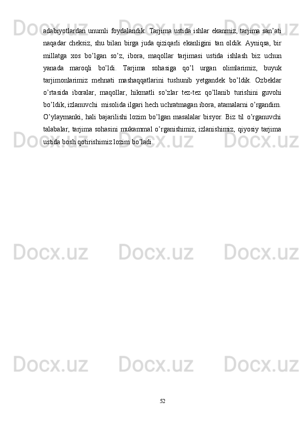 52adabiyotlardan   unumli   foydalandik.   Tarjima   ustida   ishlar   ekanmiz, tarjima san’ati
naqadar   cheksiz,   shu   bilan   birga   juda   qiziqarli   ekanligini   tan   oldik.   Ayniqsa,   bir
millatga   xos   bo’lgan   so’z,   ibora,   maqollar   tarjimasi   ustida   ishlash   biz   uchun
yanada   maroqli   bo’ldi.   Tarjima   sohasiga   qo’l   urgan   olimlarimiz,   buyuk
tarjimonlarimiz   mehnati   mashaqqatlarini   tushunib   yetgandek   bo’ldik.   Ozbeklar
o’rtasida   iboralar,   maqollar,   hikmatli   so’zlar   tez-tez   qo’llanib   turishini   guvohi
bo’ldik,   izlanuvchi   misolida   ilgari hech   uchratmagan ibora,   atamalarni   o’rgandim.
O’ylaymanki,   hali   bajarilishi   lozim   bo’lgan   masalalar   bisyor.   Biz   til   o’rganuvchi
talabalar, tarjima sohasini  mukammal o’rganishimiz, izlanishimiz, qiyosiy tarjima
ustida   bosh   qotirishimiz lozim   bo’ladi. 