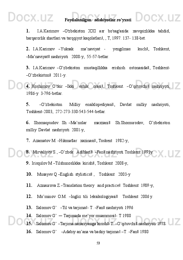 53Foydalanilgan adabiyotlar   ro’yxati
1. I. A . K ar i m ov― O 'z be k i s to n XX I a sr b o ' s a g ' a s i d a : x a v qs iz l i k ka t a h d id ,
barqarorlik   shartlari   va tarqqiyot   kaqolatlari , ,	
‖   T, 1997. 137-   138-bet.
2. I. A . K ar i m ov	
― Y uk s ak m a ’ na v i y at - y e n gil m as ku c h	,‖ Tos hk e n t,	
―
Ma ’ na v i y at	‖  n as hri y o t i 2 0 0 8 - y ,    5 5 - 5 7 -b et l ar.
3. I. A . K ar i m ov   	
― O’z b e k i s to n m ust a q il l i k k a er is h i sh o s to na s id a	‖ ,    To s h k e n t -	
―
O’z b e k is t o n	‖     20 11 - y.
4. H o s hi m ov    O’ tkir   	
― I k k i e s h i k o r a s i	,‖     T os h k e n t.   	― O’qi t u v c h i	‖     n a s hri y o t i,
1986-y   3-796-betlar.
5.	
― O’z b e k i s to n M i ll iy e n s i k lo p e d i y a s i	,‖ D a v l a t m i l l iy na s h ri y o t i,
Toshkent-2003,   272-273-330-543-544-betlar.
6. S ho m a q s ud ov.    S h   	
― Ma ’ nolar m a x z a ni	‖ S h.S h o m ur o do v, O’ z b e k i s to n
milliy   Davlat  nashriyoti  2001-y,
7. A z a m atov   M.  	
― H ik m at l ar xa zi na s i	,‖   To s k e n t 1 98 2 - y ,
8. M ir v a l i y ev   S . ,  	
― O’z b ek A d ib la r i	‖    	― F a n	‖  na s h r i y oti. T o s h k e n t   1 9 9 3y.
9. Ir i sq u lo v   M  	
― T ils h u n o s l ik ka    k i r i s h	‖ ,   To s h k e nt    20 0 8 - y ,
10. M u sa y ev   Q 	
― E ngl i sh    st y li st ic s	‖  , T os h k e nt 20 0 3 -y
11. A z n a u r o va  Z .	
― T ra n s l at io n   t h e ory a n d   pr a ct i	ce	‖    To s h k e nt    1 98 9 - y ,
12. M o’ m in o v   O .M.   	
― I n g l iz    t i l i  l e k s ik o lo gi y a s i	‖ T o s hk e n t   2 0 0 6   y .
13. Sa lo m ov   G ’	
― T il   va tar j i m	a‖ -   T .  	― Fa n	‖   na s h r i y oti   1 9 9 6
14. Salomov   G’  	
―	  Tarjimada   me’yor   muammosi -	‖   T   1980
15. Sa lo m ov   G ’  	
― T ar j i m a nazar i y a s i ga   ki r is h	‖ - T .  	― O’ qit u v c hi	‖   n a s h ri y o t i   19 78
16. Sa lo m ov   G ’	
― A da b iy   an ’ a n a  v a b ad iiy   tarji m	a‖   – T .  	― Fa n	‖   19 80