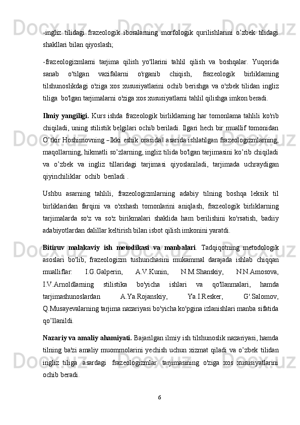 6-ingliz   tilidagi   frazeologik   iboralarning   morfologik   qurilishlarini   o’zbek   tilidagi
shakllari   bilan   qiyoslash;
-frazeologizmlarni   tarjima   qilish   yo'llarini   tahlil   qilish   va   boshqalar.   Yuqorida
sanab   o'tilgan   vazifalarni   o'rganib   chiqish,   frazeologik   birliklaming
tilshunoslikdagi   o'ziga   xos   xususiyatlarini   ochib   berishga   va   o'zbek   tilidan   ingliz
tiliga   bo'lgan   tarjimalarni   o'ziga   xos   xususiyatlarni   tahlil   qilishga   imkon   beradi.
Ilmiy  yangiligi.   Kurs   ishda   frazeologik  birliklarning  har   tomonlama   tahlili  ko'rib
chiqiladi, uning stilistik belgilari ochib beriladi. Ilgari hech bir muallif tomonidan
O’ tkir   Ho s h i m ov n i n g  ― I k ki   e s h i k   o r a si d	a‖   a s a r i d a   i s h l a t il gan   f r a ze o l og iz m lar n in g,
maqollarning, hikmatli so’zlarning, ingliz tilida bo'lgan tarjimasini ko’rib chiqiladi
va   o’zbek   va   ingliz   tillaridagi   tarjimasi   qiyoslaniladi,   tarjimada   uchraydigan
qiyinchiliklar   ochib    beriladi   .
Ushbu   asarning   tahlili,   frazeologizmlarning   adabiy   tilning   boshqa   leksik   til
birliklaridan   farqini   va   o'xshash   tomonlarini   aniqlash,   frazeologik   birliklarning
tarjimalarda   so'z   va   so'z   birikmalari   shaklida   ham   berilishini   ko'rsatish,   badiiy
adabiyotlardan   dalillar   keltirish bilan   isbot   qilish imkonini yaratdi.
Bitiruv   malakaviy   ish   metodikasi   va   manbalari .   Tadqiqotning   metodologik
asoslari   bo'lib,   frazeologizm   tushunchasini   mukammal   darajada   ishlab   chiqqan
mualliflar:   I.G.Galperin,   A.V.Kunin,   N.M.Shanskiy,   N.N.Amosova,
I.V.Arnoldlarning   stilistika   bo'yicha   ishlari   va   qo'llanmalari,   hamda
tarjimashunoslardan A.Ya.Rojanskiy, Ya.I.Resker, G'.Salomov,
Q.Musayevalarning tarjima nazariyasi bo'yicha ko'pgina izlanishlari manba sifatida
qo’llanildi.
Nazariy va amaliy ahamiyati.  Bajarilgan ilmiy ish tilshunoslik nazariyasi, hamda
tilning  ba'zi   amaliy  muommolarini  yechish   uchun xizmat   qiladi  va  o’zbek   tilidan
ingliz   tiliga   asardagi   frazeologizmlar   tarjimasining   o'ziga   xos   xususiyatlarini
ochib beradi. 