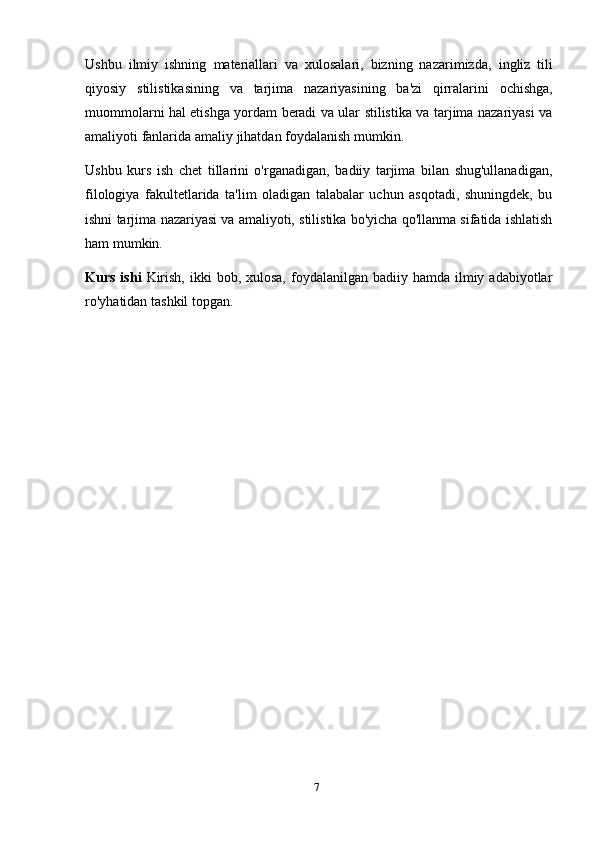 7Ushbu   ilmiy   ishning   materiallari   va   xulosalari,   bizning   nazarimizda,   ingliz   tili
qiyosiy   stilistikasining   va   tarjima   nazariyasining   ba'zi   qirralarini   ochishga,
muommolarni hal etishga yordam beradi va ular stilistika va tarjima nazariyasi va
amaliyoti fanlarida   amaliy   jihatdan foydalanish   mumkin.
Ushbu   kurs   ish   chet   tillarini   o'rganadigan,   badiiy   tarjima   bilan   shug'ullanadigan,
filologiya   fakultetlarida   ta'lim   oladigan   talabalar   uchun   asqotadi,   shuningdek,   bu
ishni tarjima   nazariyasi va amaliyoti, stilistika bo'yicha qo'llanma sifatida ishlatish
ham   mumkin.
Kurs  ishi   Kirish,  ikki   bob, xulosa,  foydalanilgan  badiiy hamda  ilmiy  adabiyotlar
ro'yhatidan tashkil   topgan. 