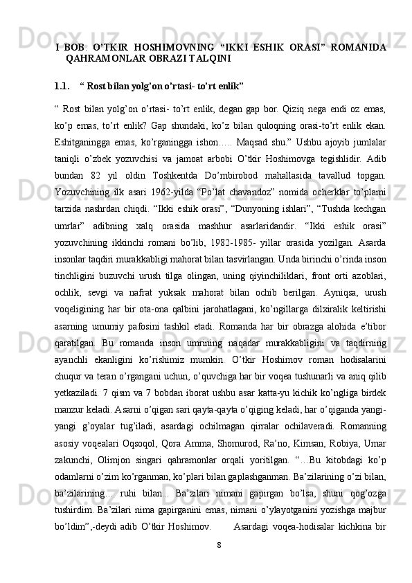 8I   BOB .   O’TKIR   HOSHIMOVNING   “IKKI   ESHIK   ORASI”   ROMANIDA
QAHRAMONLAR OBRAZI TALQINI
1.1. “ Rost bilan yolg’on o’rtasi- to’rt enlik”
“   Rost   bilan   yolg’on   o’rtasi-   to’rt   enlik,   degan   gap   bor.   Qiziq   nega   endi   oz   emas,
ko’p   emas,   to’rt   enlik?   Gap   shundaki,   ko’z   bilan   quloqning   orasi-to’rt   enlik   ekan.
Eshitganingga   emas,   ko’rganingga   ishon…..   Maqsad   shu.”   Ushbu   ajoyib   jumlalar
taniqli   o’zbek   yozuvchisi   va   jamoat   arbobi   O’tkir   Hoshimovga   tegishlidir.   Adib
bundan   82   yil   oldin   Toshkentda   Do’mbirobod   mahallasida   tavallud   topgan.
Yozuvchining   ilk   asari   1962-yilda   “Po’lat   chavandoz”   nomida   ocherklar   to’plami
tarzida   nashrdan   chiqdi.   “Ikki   eshik   orasi”,   “Dunyoning   ishlari”,   “Tushda   kechgan
umrlar”   adibning   xalq   orasida   mashhur   asarlaridandir.   “Ikki   eshik   orasi”
yozuvchining   ikkinchi   romani   bo’lib,   1982-1985-   yillar   orasida   yozilgan.   Asarda
insonlar taqdiri murakkabligi mahorat bilan tasvirlangan. Unda birinchi o’rinda inson
tinchligini   buzuvchi   urush   tilga   olingan,   uning   qiyinchiliklari,   front   orti   azoblari,
ochlik,   sevgi   va   nafrat   yuksak   mahorat   bilan   ochib   berilgan.   Ayniqsa,   urush
voqeligining   har   bir   ota-ona   qalbini   jarohatlagani,   ko’ngillarga   dilxiralik   keltirishi
asarning   umumiy   pafosini   tashkil   etadi.   Romanda   har   bir   obrazga   alohida   e’tibor
qaratilgan.   Bu   romanda   inson   umrining   naqadar   murakkabligini   va   taqdirning
ayanchli   ekanligini   ko’rishimiz   mumkin.   O’tkir   Hoshimov   roman   hodisalarini
chuqur va teran o’rgangani uchun, o’quvchiga har bir voqea tushunarli va aniq qilib
yetkaziladi.  7 qism   va  7 bobdan  iborat   ushbu  asar   katta-yu kichik  ko’ngliga  birdek
manzur keladi. Asarni o’qigan sari qayta-qayta o’qiging keladi, har o’qiganda yangi-
yangi   g’oyalar   tug’iladi,   asardagi   ochilmagan   qirralar   ochilaveradi.   Romanning
asosiy   voqealari   Oqsoqol,   Qora   Amma,   Shomurod,   Ra’no,   Kimsan,   Robiya,   Umar
zakunchi,   Olimjon   singari   qahramonlar   orqali   yoritilgan.   “…Bu   kitobdagi   ko’p
odamlarni o’zim ko’rganman, ko’plari bilan gaplashganman. Ba’zilarining o’zi bilan,
ba’zilarining…   ruhi   bilan...   Ba’zilari   nimani   gapirgan   bo’lsa,   shuni   qog’ozga
tushirdim. Ba’zilari nima gapirganini emas, nimani  o’ylayotganini  yozishga majbur
bo’ldim”,-deydi   adib   O’tkir   Hoshimov.             Asardagi   voqea-hodisalar   kichkina   bir 