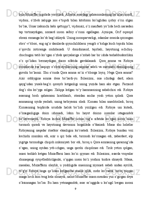 9bola Muzaffar nigohida yoritiladi. Albatta, asardagi qahramonlarning ba’zilari insofi,
vijdoni,   o’zbek   xalqiga   xos   e’tiqodi   bilan   kitobxon   ko’nglidan   ijobiy   o’rin   olgan
bo’lsa, Umar zakunchi kabi qattiqqo’l, vijdonsiz, o’z manfaati yo’lida hech narsadan
tap   tortmaydigan,   nomard   inson   salbiy   o’rinni   egallagan.   Ayniqsa,   Orif   oqsoqol
obrazi romanga ko’rk bag’ishlaydi. Uning insonparvarligi, odamlar orasida qozongan
obro’-e’tibori, eng og’ir damlarda qiyinchiliklarni yengib o’tishga kuch topishi bilan
o’quvchi   xotirasiga   muhrlanadi.   U   donishmand,   tajribali,   hayotning   achchiq-
chuchugini tatib ko’rgan o’zbek qariyalariga o’xshab har bir ishda tashabbuskorlikni
o’z   qo’lidan   bermaydigan   shaxs   sifatida   gavdalanadi.   Qora   amma   va   Robiya
obrazlarida esa haqiqiy o’zbek ayollarining naqadar sabrli va matonatli ekanligining
guvohi  bo’lamiz. Shu  o’rinda Qora  amma so’zi  e’tiborga  loyiq. Nega  Qora  amma?
Axir   oddiygina   amma   desa   bo’lardi-yu.   Bilasizmi,   ona   ichidagi   dard,   alam
qayg’udan   yurak-bag’ri   qorayib   ketganligi   uning   yuzida   ham   aks   etgan.   Farzand
dog’i   shu   ko’yga   solgan.   Xalqqa   kelgan   to’y   hammasining   sababchisi   edi.   Robiya
asarning   bosh   qahramoni   hisoblanib,   otasidan   ancha   yosh   yetim   qoladi.   Qora
ammaning   uyida   yashab,   uning   tarbiyasini   oladi.   Kimsan   bilan   unashtiriladi,   biroq
Kimsanning   taqdirida   urushda   halok   bo’lish   yozilgan   edi.   Robiya   uni   kutadi,
o’lmaganligiga   doim   ishonadi,   lekin   bu   hayot   doimo   insonlar   istaganidek
bo’lavermaydi.   Robiya   kichik   Muzaffar   uchun   tog’a   sifatida   ko’rgan   inson   bilan
turmush   quradi   va   hayotining   davomini   birgalikda   o’tkazadi.   Mana   shu   holatlar
Robiyaning   naqadar   itoatkor   ekanligini   ko’rsatadi.   Bilasizmi,   Robiya   bundan   voz
kechishi   mumkin   edi,   axir   u   qiz   bola   edi,   turmush   ko’rmagan   edi,   zabardast,   alp
yigitga turmushga chiqish imkoniyati bor edi, biroq u Qora ammaning qaramog’ida
o’sgan,   uning   uyidan   yeb-ichgan,   unga   qarshi   chiqolmas   edi.   Tirik   yetim   qolgan,
onasi   tashlab   ketgan   Muzaffarni   ham   ko’zi   qiymas   edi.   Bilasizmi,   asarda   voqealar
shunaqangi   syujetlashtirilganki,   o’qigan   inson   ko’z   yoshini   tindira   olmaydi.   Mana,
masalan,   Muzaffarni   olaylik,   u   yoshligida   onasining   xiyonati   sabab   undan   ayrildi,
to’g’ri   Robiya   unga   qo’lidan   kelgancha   onalik   qildi,   mehr   ko’rsatdi,   biroq   tuqqan
onaga hech kim teng kela olmaydi, nahot Muzaffar onam mendan yuz o’girgan deya
o’ksinmagan   bo’lsa.   Bu   ham   yetmagandek,   asar   so’nggida   u   ko’ngil   bergan   insoni 