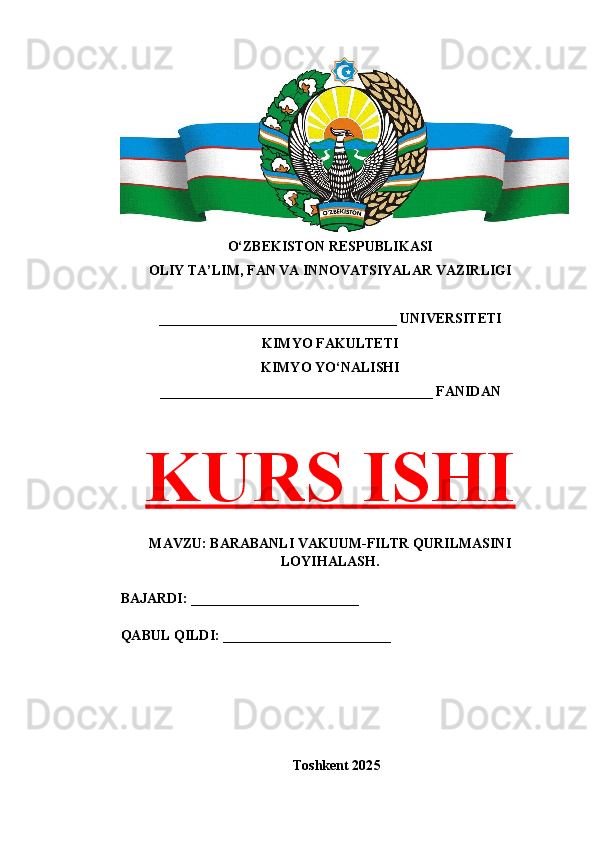 O‘ZBEKISTON RESPUBLIKASI 
OLIY TA’LIM, FAN VA INNOVATSIYALAR VAZIRLIGI
__________________________________ UNIVERSITETI
KIMYO FAKULTETI
KIMYO YO‘NALISHI
_______________________________________ FANIDAN
KURS ISHI
MAVZU: BARABANLI VAKUUM-FILTR QURILMASINI
LOYIHALASH.
BAJARDI: ________________________
QABUL QILDI: ________________________
Toshkent 202 5 