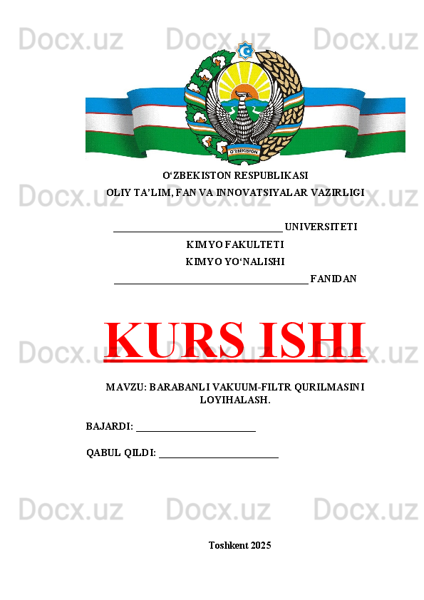 O‘ZBEKISTON RESPUBLIKASI 
OLIY TA’LIM, FAN VA INNOVATSIYALAR VAZIRLIGI
__________________________________ UNIVERSITETI
KIMYO FAKULTETI
KIMYO YO‘NALISHI
_______________________________________ FANIDAN
KURS ISHI
MAVZU: BARABANLI VAKUUM-FILTR QURILMASINI
LOYIHALASH.
BAJARDI: ________________________
QABUL QILDI: ________________________
Toshkent 202 5