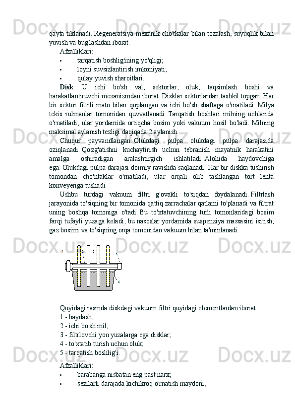 qayta tiklanadi.   Regeneratsiya mexanik cho'tkalar bilan tozalash, suyuqlik bilan
yuvish va bug'lashdan iborat.
Afzalliklari:
 tarqatish boshlig'ining yo'qligi;
 loyni suvsizlantirish imkoniyati;
 qulay yuvish sharoitlari.
Disk .   U   ichi   bo'sh   val,   sektorlar,   oluk,   taqsimlash   boshi   va
harakatlantiruvchi mexanizmdan iborat. Disklar sektorlardan tashkil topgan. Har
bir   sektor   filtrli   mato   bilan   qoplangan   va   ichi   bo'sh   shaftaga   o'rnatiladi.   Milya
tekis   rulmanlar   tomonidan   quvvatlanadi.   Tarqatish   boshlari   milning   uchlarida
o'rnatiladi,   ular   yordamida   ortiqcha   bosim   yoki   vakuum   hosil   bo'ladi.   Milning
maksimal aylanish tezligi daqiqada 2 aylanish.
Chuqur   payvandlangan.   Olukdagi   pulpa   olukdagi   pulpa   darajasida
oziqlanadi.   Qo'zg'atishni   kuchaytirish   uchun   tebranish   mayatnik   harakatini
amalga   oshiradigan   aralashtirgich   ishlatiladi.   Alohida   haydovchiga
ega.   Olukdagi pulpa darajasi doimiy ravishda saqlanadi.   Har bir diskka tushirish
tomondan   cho'ntaklar   o'rnatiladi,   ular   orqali   olib   tashlangan   tort   lenta
konveyeriga tushadi.
Ushbu   turdagi   vakuum   filtri   g'ovakli   to'siqdan   foydalanadi.   Filtrlash
jarayonida to'siqning bir tomonida qattiq zarrachalar qatlami to'planadi va filtrat
uning   boshqa   tomoniga   o'tadi.   Bu   to'xtatuvchining   turli   tomonlaridagi   bosim
farqi tufayli yuzaga keladi, bu nasoslar yordamida suspenziya massasini  isitish,
gaz bosimi va to'siqning orqa tomonidan vakuum bilan ta'minlanadi.
Quyidagi rasmda diskdagi vakuum filtri quyidagi elementlardan iborat:
1 - haydash;
2 - ichi bo'sh mil;
3 - filtrlovchi yon yuzalarga ega disklar;
4 - to'xtatib turish uchun oluk;
5 - tarqatish boshlig'i.
Afzalliklari:
 barabanga nisbatan eng past narx;
 sezilarli darajada kichikroq o'rnatish maydoni; 