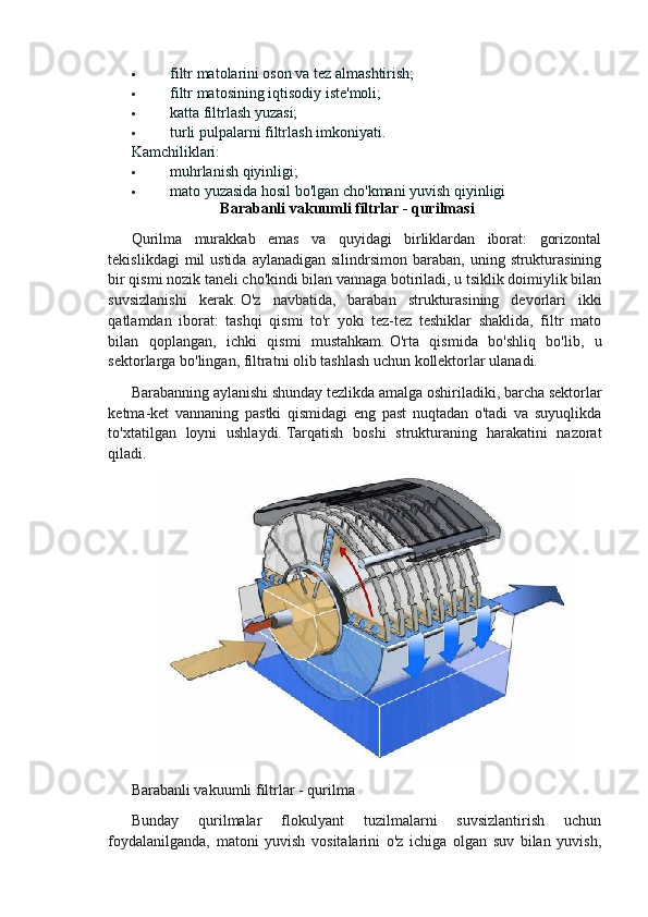  filtr matolarini oson va tez almashtirish;
 filtr matosining iqtisodiy iste'moli;
 katta filtrlash yuzasi;
 turli pulpalarni filtrlash imkoniyati.
Kamchiliklari:
 muhrlanish qiyinligi;
 mato yuzasida hosil bo'lgan cho'kmani yuvish qiyinligi
Barabanli vakuumli filtrlar - qurilmasi
Qurilma   murakkab   emas   va   quyidagi   birliklardan   iborat:   gorizontal
tekislikdagi   mil   ustida  aylanadigan  silindrsimon  baraban,  uning  strukturasining
bir qismi nozik taneli cho'kindi bilan vannaga botiriladi, u tsiklik doimiylik bilan
suvsizlanishi   kerak.   O'z   navbatida,   baraban   strukturasining   devorlari   ikki
qatlamdan   iborat:   tashqi   qismi   to'r   yoki   tez-tez   teshiklar   shaklida,   filtr   mato
bilan   qoplangan,   ichki   qismi   mustahkam.   O'rta   qismida   bo'shliq   bo'lib,   u
sektorlarga bo'lingan, filtratni olib tashlash uchun kollektorlar ulanadi.
Barabanning aylanishi shunday tezlikda amalga oshiriladiki, barcha sektorlar
ketma-ket   vannaning   pastki   qismidagi   eng   past   nuqtadan   o'tadi   va   suyuqlikda
to'xtatilgan   loyni   ushlaydi.   Tarqatish   boshi   strukturaning   harakatini   nazorat
qiladi.
Barabanli vakuumli filtrlar - qurilma
Bunday   qurilmalar   flokulyant   tuzilmalarni   suvsizlantirish   uchun
foydalanilganda,   matoni   yuvish   vositalarini   o'z   ichiga   olgan   suv   bilan   yuvish, 