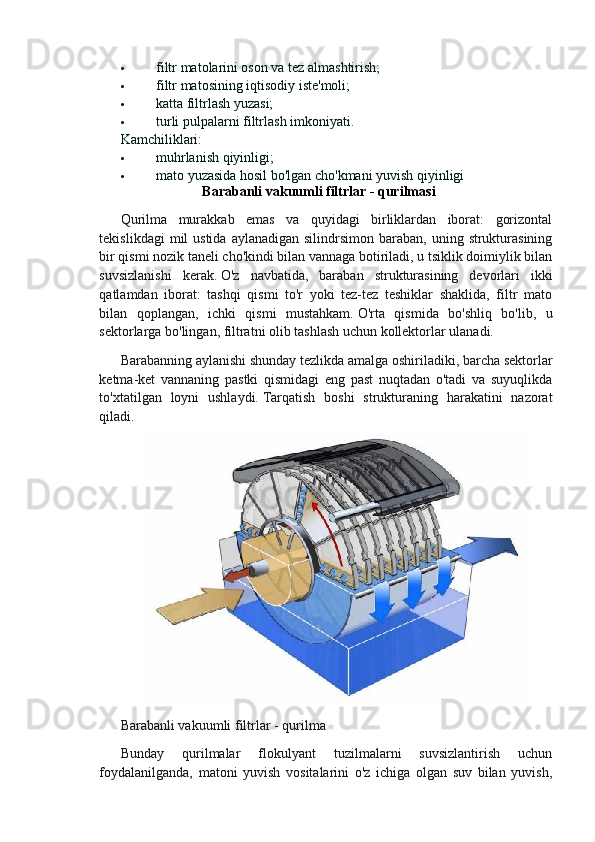  filtr matolarini oson va tez almashtirish;
 filtr matosining iqtisodiy iste'moli;
 katta filtrlash yuzasi;
 turli pulpalarni filtrlash imkoniyati.
Kamchiliklari:
 muhrlanish qiyinligi;
 mato yuzasida hosil bo'lgan cho'kmani yuvish qiyinligi
Barabanli vakuumli filtrlar - qurilmasi
Qurilma   murakkab   emas   va   quyidagi   birliklardan   iborat:   gorizontal
tekislikdagi   mil   ustida  aylanadigan  silindrsimon  baraban,  uning  strukturasining
bir qismi nozik taneli cho'kindi bilan vannaga botiriladi, u tsiklik doimiylik bilan
suvsizlanishi   kerak.   O'z   navbatida,   baraban   strukturasining   devorlari   ikki
qatlamdan   iborat:   tashqi   qismi   to'r   yoki   tez-tez   teshiklar   shaklida,   filtr   mato
bilan   qoplangan,   ichki   qismi   mustahkam.   O'rta   qismida   bo'shliq   bo'lib,   u
sektorlarga bo'lingan, filtratni olib tashlash uchun kollektorlar ulanadi.
Barabanning aylanishi shunday tezlikda amalga oshiriladiki, barcha sektorlar
ketma-ket   vannaning   pastki   qismidagi   eng   past   nuqtadan   o'tadi   va   suyuqlikda
to'xtatilgan   loyni   ushlaydi.   Tarqatish   boshi   strukturaning   harakatini   nazorat
qiladi.
Barabanli vakuumli filtrlar - qurilma
Bunday   qurilmalar   flokulyant   tuzilmalarni   suvsizlantirish   uchun
foydalanilganda,   matoni   yuvish   vositalarini   o'z   ichiga   olgan   suv   bilan   yuvish,