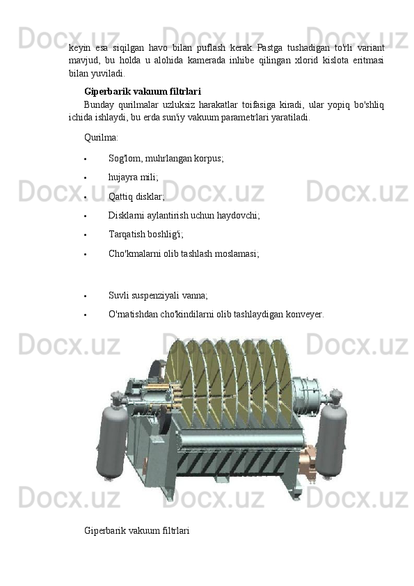 keyin   esa   siqilgan   havo   bilan   puflash   kerak.   Pastga   tushadigan   to'rli   variant
mavjud,   bu   holda   u   alohida   kamerada   inhibe   qilingan   xlorid   kislota   eritmasi
bilan yuviladi.
Giperbarik vakuum filtrlari
Bunday   qurilmalar   uzluksiz   harakatlar   toifasiga   kiradi,   ular   yopiq   bo'shliq
ichida ishlaydi, bu erda sun'iy vakuum parametrlari yaratiladi.
Qurilma:
 Sog'lom, muhrlangan korpus;
 hujayra mili;
 Qattiq disklar;
 Disklarni aylantirish uchun haydovchi;
 Tarqatish boshlig'i;
 Cho'kmalarni olib tashlash moslamasi;
 Suvli suspenziyali vanna;
 O'rnatishdan cho'kindilarni olib tashlaydigan konveyer.
Giperbarik vakuum filtrlari 