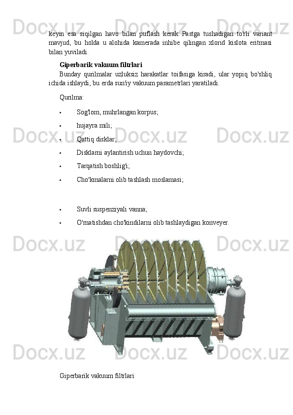 keyin   esa   siqilgan   havo   bilan   puflash   kerak.   Pastga   tushadigan   to'rli   variant
mavjud,   bu   holda   u   alohida   kamerada   inhibe   qilingan   xlorid   kislota   eritmasi
bilan yuviladi.
Giperbarik vakuum filtrlari
Bunday   qurilmalar   uzluksiz   harakatlar   toifasiga   kiradi,   ular   yopiq   bo'shliq
ichida ishlaydi, bu erda sun'iy vakuum parametrlari yaratiladi.
Qurilma:
 Sog'lom, muhrlangan korpus;
 hujayra mili;
 Qattiq disklar;
 Disklarni aylantirish uchun haydovchi;
 Tarqatish boshlig'i;
 Cho'kmalarni olib tashlash moslamasi;
 Suvli suspenziyali vanna;
 O'rnatishdan cho'kindilarni olib tashlaydigan konveyer.
Giperbarik vakuum filtrlari