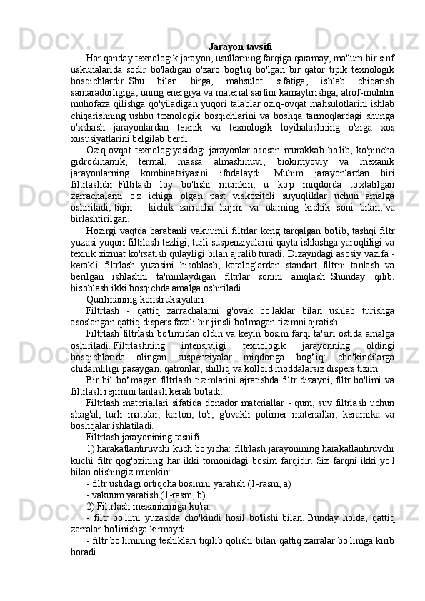 Jarayon tavsifi
Har qanday texnologik jarayon, usullarning farqiga qaramay, ma'lum bir sinf
uskunalarida   sodir   bo'ladigan   o'zaro   bog'liq   bo'lgan   bir   qator   tipik   texnologik
bosqichlardir.   Shu   bilan   birga,   mahsulot   sifatiga,   ishlab   chiqarish
samaradorligiga, uning energiya va material sarfini kamaytirishga, atrof-muhitni
muhofaza qilishga qo'yiladigan yuqori talablar oziq-ovqat mahsulotlarini ishlab
chiqarishning   ushbu   texnologik   bosqichlarini   va   boshqa   tarmoqlardagi   shunga
o'xshash   jarayonlardan   texnik   va   texnologik   loyihalashning   o'ziga   xos
xususiyatlarini belgilab berdi.
Oziq-ovqat   texnologiyasidagi   jarayonlar   asosan   murakkab   bo'lib,   ko'pincha
gidrodinamik,   termal,   massa   almashinuvi,   biokimyoviy   va   mexanik
jarayonlarning   kombinatsiyasini   ifodalaydi.   Muhim   jarayonlardan   biri
filtrlashdir.   Filtrlash   loy   bo'lishi   mumkin,   u   ko'p   miqdorda   to'xtatilgan
zarrachalarni   o'z   ichiga   olgan   past   viskoziteli   suyuqliklar   uchun   amalga
oshiriladi;   tiqin   -   kichik   zarracha   hajmi   va   ularning   kichik   soni   bilan;   va
birlashtirilgan.
Hozirgi vaqtda barabanli  vakuumli filtrlar keng tarqalgan bo'lib, tashqi  filtr
yuzasi yuqori filtrlash tezligi, turli suspenziyalarni qayta ishlashga yaroqliligi va
texnik xizmat ko'rsatish qulayligi bilan ajralib turadi.   Dizayndagi asosiy vazifa -
kerakli   filtrlash   yuzasini   hisoblash,   kataloglardan   standart   filtrni   tanlash   va
berilgan   ishlashni   ta'minlaydigan   filtrlar   sonini   aniqlash.   Shunday   qilib,
hisoblash ikki bosqichda amalga oshiriladi.
Qurilmaning konstruksiyalari
Filtrlash   -   qattiq   zarrachalarni   g'ovak   bo'laklar   bilan   ushlab   turishga
asoslangan qattiq dispers fazali bir jinsli bo'lmagan tizimni ajratish.
Filtrlash filtrlash bo'limidan oldin va keyin bosim farqi ta'siri ostida amalga
oshiriladi.   Filtrlashning   intensivligi   texnologik   jarayonning   oldingi
bosqichlarida   olingan   suspenziyalar   miqdoriga   bog'liq:   cho'kindilarga
chidamliligi pasaygan, qatronlar, shilliq va kolloid moddalarsiz dispers tizim.
Bir hil bo'lmagan filtrlash tizimlarini ajratishda filtr dizayni, filtr bo'limi va
filtrlash rejimini tanlash kerak bo'ladi.
Filtrlash materiallari sifatida donador materiallar - qum, suv filtrlash uchun
shag'al,   turli   matolar,   karton,   to'r,   g'ovakli   polimer   materiallar,   keramika   va
boshqalar ishlatiladi.
Filtrlash jarayonining tasnifi
1) harakatlantiruvchi kuch bo'yicha: filtrlash jarayonining harakatlantiruvchi
kuchi   filtr   qog'ozining   har   ikki   tomonidagi   bosim   farqidir.   Siz   farqni   ikki   yo'l
bilan olishingiz mumkin:
- filtr ustidagi ortiqcha bosimni yaratish (1-rasm, a)
- vakuum yaratish (1-rasm, b)
2) Filtrlash mexanizmiga ko'ra:
-   filtr   bo'limi   yuzasida   cho'kindi   hosil   bo'lishi   bilan.   Bunday   holda,   qattiq
zarralar bo'linishga kirmaydi.
- filtr bo'limining teshiklari tiqilib qolishi bilan qattiq zarralar bo'limga kirib
boradi.