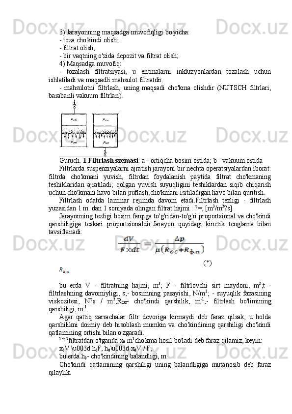 3) Jarayonning maqsadga muvofiqligi bo'yicha:
- toza cho'kindi olish;
- filtrat olish;
- bir vaqtning o'zida depozit va filtrat olish;
4) Maqsadga muvofiq:
-   tozalash   filtratsiyasi,   u   eritmalarni   inkluzyonlardan   tozalash   uchun
ishlatiladi va maqsadli mahsulot filtratdir.
-   mahsulotni   filtrlash,   uning   maqsadi   cho'kma   olishdir   (NUTSCH   filtrlari,
barabanli vakuum filtrlari).
Guruch.  1 Filtrlash sxemasi : a - ortiqcha bosim ostida;   b - vakuum ostida
Filtrlarda suspenziyalarni ajratish jarayoni bir nechta operatsiyalardan iborat:
filtrda   cho'kmani   yuvish,   filtrdan   foydalanish   paytida   filtrat   cho'kmaning
teshiklaridan   ajratiladi;   qolgan   yuvish   suyuqligini   teshiklardan   siqib   chiqarish
uchun cho'kmani havo bilan puflash;cho'kmani isitiladigan havo bilan quritish.
Filtrlash   odatda   laminar   rejimda   davom   etadi.Filtrlash   tezligi   -   filtrlash
yuzasidan 1 m  dan 1 soniyada olingan filtrat hajmi : ?=, [m 3
/m 2
?s].
Jarayonning tezligi bosim farqiga to'g'ridan-to'g'ri proportsional va cho'kindi
qarshiligiga   teskari   proportsionaldir.Jarayon   quyidagi   kinetik   tenglama   bilan
tavsiflanadi:
(*)
bu   erda   V   -   filtratning   hajmi,   m 3
;   F   -   filtrlovchi   sirt   maydoni,   m 2
;t   -
filtrlashning   davomiyligi,   s;-   bosimning   pasayishi,   N/m 2
;   -   suyuqlik   fazasining
viskozitesi,   N?s   /   m 2
;R
OS -   cho'kindi   qarshilik,   m -1
;-   filtrlash   bo'limining
qarshiligi, m -1
.
Agar   qattiq   zarrachalar   filtr   devoriga   kirmaydi   deb   faraz   qilsak,   u   holda
qarshilikni   doimiy  deb   hisoblash   mumkin  va   cho'kindining  qarshiligi   cho'kindi
qatlamining ortishi bilan o'zgaradi.
1 m 3
filtratdan o'tganda x
0  m 3
cho'kma hosil bo'ladi deb faraz qilamiz, keyin:
x
0 V \u003d h
0 F, h
0 \u003d x
0 V / F,
bu erda h
0 - cho'kindining balandligi, m.
Cho'kindi   qatlamining   qarshiligi   uning   balandligiga   mutanosib   deb   faraz
qilaylik. 