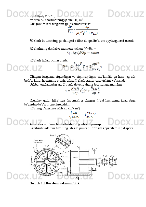 R
o∙ c r
0	∙ h
0 =r
0	∙ x
0	∙ V/F,
bu erda r
0 - cho'kindining qarshiligi, m 2.
Olingan ifodani tenglamaga (*) almashtirish:
Filtrlash bo'limining qarshiligini e'tiborsiz qoldirib, biz quyidagilarni olamiz:
Filtrlashning dastlabki momenti uchun (V=0): =
Filtrlash holati uchun bizda:
Olingan   tenglama   siqiladigan   va   siqilmaydigan   cho'kindilarga   ham   tegishli
bo'lib, filtrat hajmining ortishi bilan filtrlash tezligi pasayishini ko'rsatadi.
Ushbu tenglamadan siz filtrlash davomiyligini topishingiz mumkin:
Shunday   qilib,   filtratsiya   davomiyligi   olingan   filtrat   hajmining   kvadratiga
to'g'ridan-to'g'ri proportsionaldir.
Filtrning o'ziga xos ishlashi (m 3
/ m 2
):
Asosiy va yordamchi qurilmalarning ishlash prinsipi
Barabanli vakuum filtrining ishlash printsipi.filtrlash apparati to'siq dispers
Guruch. 3.1.Baraban vakuum filtri: 