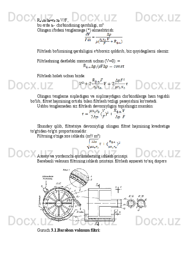 R
o∙ c r
0	∙ h
0 =r
0	∙ x
0	∙ V/F,
bu erda r
0 - cho'kindining qarshiligi, m 2.
Olingan ifodani tenglamaga (*) almashtirish:
Filtrlash bo'limining qarshiligini e'tiborsiz qoldirib, biz quyidagilarni olamiz:
Filtrlashning dastlabki momenti uchun (V=0): =
Filtrlash holati uchun bizda:
Olingan   tenglama   siqiladigan   va   siqilmaydigan   cho'kindilarga   ham   tegishli
bo'lib, filtrat hajmining ortishi bilan filtrlash tezligi pasayishini ko'rsatadi.
Ushbu tenglamadan siz filtrlash davomiyligini topishingiz mumkin:
Shunday   qilib,   filtratsiya   davomiyligi   olingan   filtrat   hajmining   kvadratiga
to'g'ridan-to'g'ri proportsionaldir.
Filtrning o'ziga xos ishlashi (m 3
/ m 2
):
Asosiy va yordamchi qurilmalarning ishlash prinsipi
Barabanli vakuum filtrining ishlash printsipi.filtrlash apparati to'siq dispers
Guruch. 3.1.Baraban vakuum filtri: