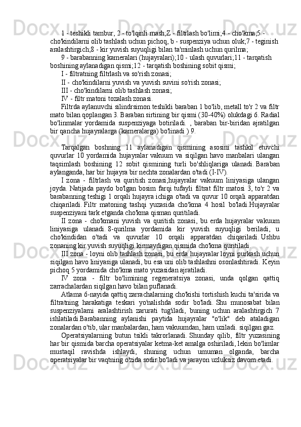 1 - teshikli tambur, 2 - to'lqinli mash;Z - filtrlash bo'limi;4 - cho'kma;5 - 
cho'kindilarni olib tashlash uchun pichoq, b - suspenziya uchun oluk;7 - teginish
aralashtirgich;8 - kir yuvish suyuqligi bilan ta'minlash uchun qurilma;
9 - barabanning kameralari (hujayralari);10 - ulash quvurlari;11 - tarqatish 
boshining aylanadigan qismi;12 - tarqatish boshining sobit qismi;
I - filtratning filtrlash va so'rish zonasi;
II - cho'kindilarni yuvish va yuvish suvini so'rish zonasi;
III - cho'kindilarni olib tashlash zonasi;
IV - filtr matoni tozalash zonasi.
Filtrda aylanuvchi silindrsimon teshikli baraban 1 bo'lib, metall to'r 2 va filtr
mato bilan qoplangan 3. Baraban sirtining bir qismi (30-40%) olukdagi 6. Radial
bo'linmalar   yordamida   suspenziyaga   botiriladi.   ,   baraban   bir-biridan   ajratilgan
bir qancha hujayralarga (kameralarga) bo'linadi ) 9.
Tarqalgan   boshning   11   aylanadigan   qismining   asosini   tashkil   etuvchi
quvurlar  10  yordamida  hujayralar  vakuum  va   siqilgan  havo  manbalari   ulangan
taqsimlash   boshining   12   sobit   qismining   turli   bo'shliqlariga   ulanadi.   Baraban
aylanganda, har bir hujayra bir nechta zonalardan o'tadi (I-IV).
I   zona   -   filtrlash   va   quritish   zonasi;hujayralar   vakuum   liniyasiga   ulangan
joyda.   Natijada paydo bo'lgan bosim farqi  tufayli filtrat filtr matosi  3, to'r 2 va
barabanning teshigi 1 orqali hujayra ichiga o'tadi va quvur 10 orqali apparatdan
chiqariladi.   Filtr   matoning   tashqi   yuzasida   cho'kma   4   hosil   bo'ladi.Hujayralar
suspenziyani tark etganda cho'kma qisman quritiladi.
II   zona   -   cho'kmani   yuvish   va   quritish   zonasi,   bu   erda   hujayralar   vakuum
liniyasiga   ulanadi.   8-qurilma   yordamida   kir   yuvish   suyuqligi   beriladi,   u
cho'kindidan   o'tadi   va   quvurlar   10   orqali   apparatdan   chiqariladi.   Ushbu
zonaning kir yuvish suyuqligi kirmaydigan qismida cho'kma quritiladi.
III zona - loyni olib tashlash zonasi, bu erda hujayralar loyni purkash uchun
siqilgan havo liniyasiga ulanadi, bu esa uni olib tashlashni osonlashtiradi.   Keyin
pichoq 5 yordamida cho'kma mato yuzasidan ajratiladi.
IV   zona   -   filtr   bo'limining   regeneratsiya   zonasi,   unda   qolgan   qattiq
zarrachalardan siqilgan havo bilan puflanadi.
Atlama 6-nayida qattiq zarrachalarning cho'kishi tortishish kuchi ta'sirida va
filtratning   harakatiga   teskari   yo'nalishda   sodir   bo'ladi.   Shu   munosabat   bilan
suspenziyalarni   aralashtirish   zarurati   tug'iladi,   buning   uchun   aralashtirgich   7
ishlatiladi.Barabanning   aylanishi   paytida   hujayralar   "o'lik"   deb   ataladigan
zonalardan o'tib, ular manbalardan, ham vakuumdan, ham uziladi. siqilgan gaz.
Operatsiyalarning   butun   tsikli   takrorlanadi.   Shunday   qilib,   filtr   yuzasining
har bir qismida barcha operatsiyalar ketma-ket amalga oshiriladi, lekin bo'limlar
mustaqil   ravishda   ishlaydi,   shuning   uchun   umuman   olganda,   barcha
operatsiyalar bir vaqtning o'zida sodir bo'ladi va jarayon uzluksiz davom etadi. 