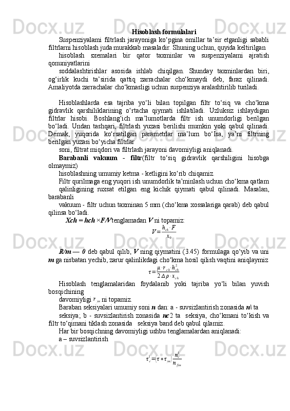 Hisoblash formulalari  
Suspenziyalami filtrlash jarayoniga ko‘pgina omillar ta’sir etganligi sababli
filtrlarni hisoblash juda murakkab masaladir. Shuning uchun, quyida keltirilgan
hisoblash   sxemalari   bir   qator   taxminlar   va   suspenziyalami   ajratish
qonuniyatlarini
soddalashtirishlar   asosida   ishlab   chiqilgan.   Shunday   taxminlardan   biri,
og‘irlik   kuchi   ta’sirida   qattiq   zarrachalar   cho‘kmaydi   deb,   faraz   qilinadi.
Amaliyotda zarrachalar cho‘kmasligi uchun suspenziya aralashtirilib turiladi.
Hisoblashlarda   esa   tajriba   yo‘li   bilan   topilgan   filtr   to‘siq   va   cho‘kma
gidravlik   qarshiliklarining   o‘rtacha   qiymati   ishlatiladi.   Uzluksiz   ishlaydigan
filtrlar   hisobi.   Boshlang‘ich   ma’lumotlarda   filtr   ish   unumdorligi   berilgan
bo‘ladi.   Undan   tashqari,   filtrlash   yuzasi   berilishi   mumkin   yoki   qabul   qilinadi.
Demak,   yuqorida   ko‘rsatilgan   parametrlar   ma’lum   bo‘Isa,   ya’ni   filtrning
berilgan yuzasi bo‘yicha filtrlar 
soni, filtrat miqdori va filtrlash jarayoni davomiyligi aniqlanadi.
Barabanli   vakuum   -   filtr (filtr   to‘siq   gidravlik   qarshiligini   hisobga
olmaymiz)
hisoblashning umumiy ketma - ketligini ko‘rib chiqamiz.
Filtr qurilmaga eng yuqori ish unumdorlik ta’minlash uchun cho‘kma qatlam
qalinligining   ruxsat   etilgan   eng   kichik   qiymati   qabul   qilinadi.   Masalan,
barabanli
vakuum - filtr uchun taxminan 5 mm (cho‘kma xossalariga qarab) deb qabul
qilinsa bo‘ladi.
    Xch  =  hch × F/V tenglamadan  V  ni topamiz:
V = h
ch ∙ F
x
0
R/m — 0   deb qabul qilib,   V   ning qiymatini (3.45) formulaga qo‘yib va uni
т   ga nisbatan yechib, zarur qalinlikdagi cho‘kma hosil qilish vaqtini aniqlaymiz	
τ=	μ∙rch∙hch2	
2∆ρ∙xch
Hisoblash   tenglamalaridan   foydalanib   yoki   tajriba   yo‘li   bilan   yuvish
bosqichining
davomiyligi 	
ryu   ni topamiz.
Baraban seksiyalari umumiy soni  n  dan: a - suvsizlantirish zonasida  n\  ta
seksiya;   b   -   suvsizlantirish   zonasida   nc 2   ta     seksiya,   cho‘kmani   to‘kish   va
filtr to‘qimani tiklash zonasida   seksiya band deb qabul qilamiz.
Har bir bosqichning davomiyligi ushbu tenglamalardan aniqlanadi:
a – suvsizlantirish
τ
c1
=	
( τ + τ
yu	) n
c1
n
fyu