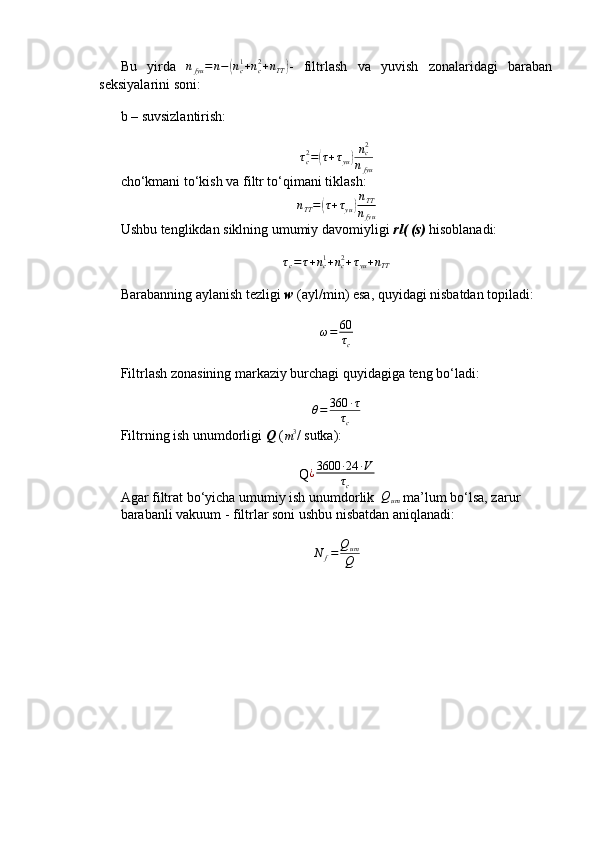 Bu   yirda   n
fyu = n −( n
c1
+ n
c2
+ n
TT	) -   filtrlash   va   yuvish   zonalaridagi   baraban
seksiyalarini soni:
b – suvsizlantirish:	
τc2=(τ+τyu)nc2
nfyu
cho‘kmani to‘kish va filtr to‘qimani tiklash:
n
TT =	
( τ + τ
yu	) n
TT
n
fyu
Ushbu tenglikdan siklning umumiy davomiyligi  rl( (s)  hisoblanadi:	
τc=τ+nc1+nc2+τyu+nTT
Barabanning aylanish tezligi  w  (ayl/min) esa, quyidagi nisbatdan topiladi:	
ω=	60
τc
 
Filtrlash zonasining markaziy burchagi quyidagiga teng bo‘ladi:
θ = 360 ∙ τ
τ
c
Filtrning ish unumdorligi  Q  (
m 3
/  sutka):
Q ¿ 3600 ∙ 24 ∙ V
τ
c
Agar filtrat bo‘yicha umumiy ish unumdorlik  	
Qum  ma’lum bo‘lsa, zarur
barabanli vakuum - filtrlar soni ushbu nisbatdan aniqlanadi:
N
f = Q
um
Q   