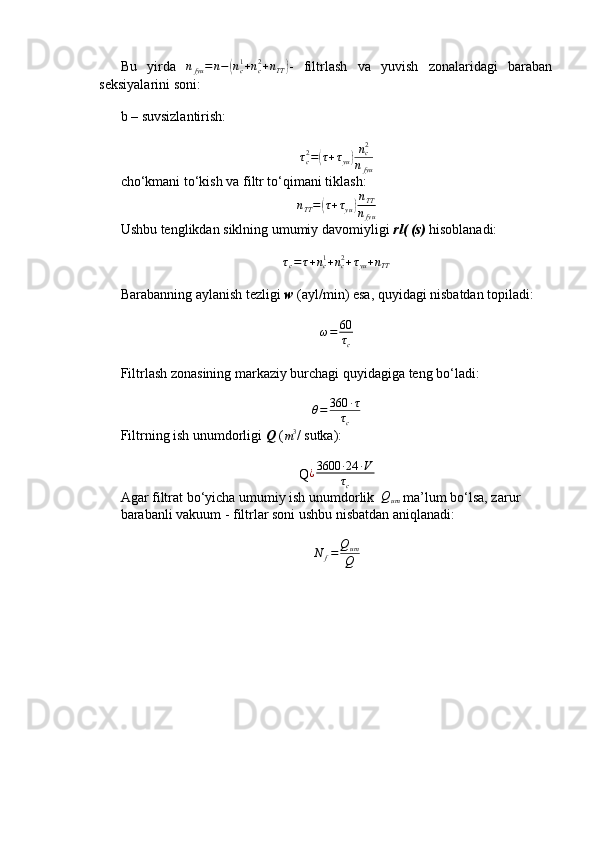 Bu   yirda   n
fyu = n −( n
c1
+ n
c2
+ n
TT	) -   filtrlash   va   yuvish   zonalaridagi   baraban
seksiyalarini soni:
b – suvsizlantirish:	
τc2=(τ+τyu)nc2
nfyu
cho‘kmani to‘kish va filtr to‘qimani tiklash:
n
TT =	
( τ + τ
yu	) n
TT
n
fyu
Ushbu tenglikdan siklning umumiy davomiyligi  rl( (s)  hisoblanadi:	
τc=τ+nc1+nc2+τyu+nTT
Barabanning aylanish tezligi  w  (ayl/min) esa, quyidagi nisbatdan topiladi:	
ω=	60
τc
 
Filtrlash zonasining markaziy burchagi quyidagiga teng bo‘ladi:
θ = 360 ∙ τ
τ
c
Filtrning ish unumdorligi  Q  (
m 3
/  sutka):
Q ¿ 3600 ∙ 24 ∙ V
τ
c
Agar filtrat bo‘yicha umumiy ish unumdorlik  	
Qum  ma’lum bo‘lsa, zarur
barabanli vakuum - filtrlar soni ushbu nisbatdan aniqlanadi:
N
f = Q
um
Q
