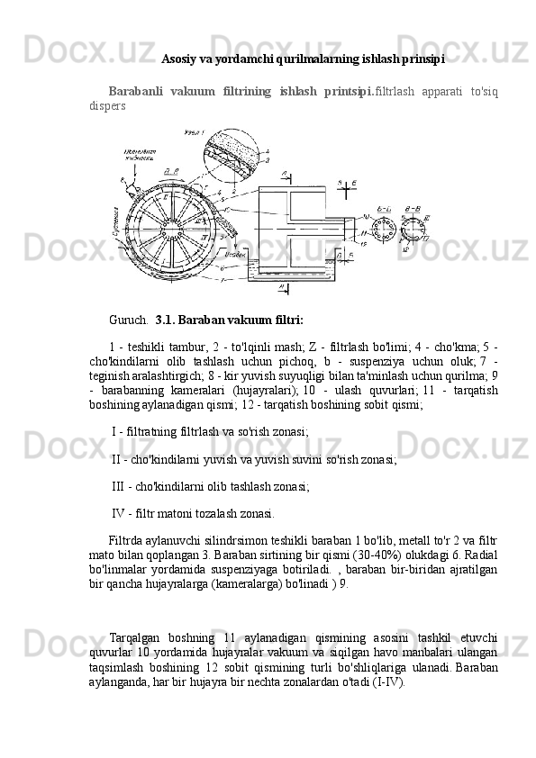 Asosiy va yordamchi qurilmalarning ishlash prinsipi
Barabanli   vakuum   filtrining   ishlash   printsipi. filtrlash   apparati   to'siq
dispers
Guruch.     3.1.   Baraban vakuum filtri:
1 - teshikli  tambur, 2 -  to'lqinli  mash;   Z -  filtrlash bo'limi;   4 - cho'kma;   5 -
cho'kindilarni   olib   tashlash   uchun   pichoq,   b   -   suspenziya   uchun   oluk;   7   -
teginish aralashtirgich;   8 - kir yuvish suyuqligi bilan ta'minlash uchun qurilma;   9
-   barabanning   kameralari   (hujayralari);   10   -   ulash   quvurlari;   11   -   tarqatish
boshining aylanadigan qismi;   12 - tarqatish boshining sobit qismi;
  I - filtratning filtrlash va so'rish zonasi;
  II - cho'kindilarni yuvish va yuvish suvini so'rish zonasi;
  III - cho'kindilarni olib tashlash zonasi;
  IV - filtr matoni tozalash zonasi.
Filtrda aylanuvchi silindrsimon teshikli baraban 1 bo'lib, metall to'r 2 va filtr
mato bilan qoplangan 3. Baraban sirtining bir qismi (30-40%) olukdagi 6. Radial
bo'linmalar   yordamida   suspenziyaga   botiriladi.   ,   baraban   bir-biridan   ajratilgan
bir qancha hujayralarga (kameralarga) bo'linadi ) 9.
Tarqalgan   boshning   11   aylanadigan   qismining   asosini   tashkil   etuvchi
quvurlar  10  yordamida  hujayralar  vakuum  va   siqilgan  havo  manbalari   ulangan
taqsimlash   boshining   12   sobit   qismining   turli   bo'shliqlariga   ulanadi.   Baraban
aylanganda, har bir hujayra bir nechta zonalardan o'tadi (I-IV). 