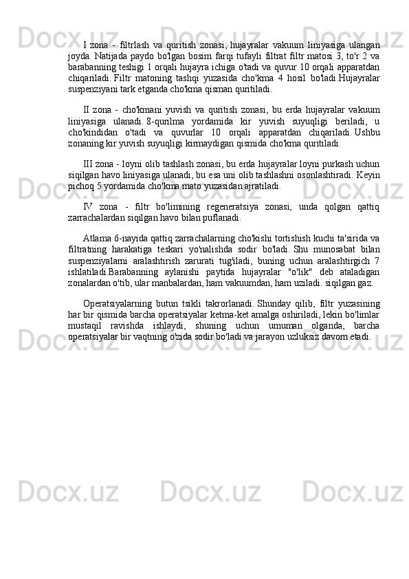 I   zona   -   filtrlash   va   quritish   zonasi;   hujayralar   vakuum   liniyasiga   ulangan
joyda.   Natijada paydo bo'lgan bosim farqi  tufayli filtrat filtr matosi  3, to'r 2 va
barabanning teshigi 1 orqali hujayra ichiga o'tadi va quvur 10 orqali apparatdan
chiqariladi.   Filtr   matoning   tashqi   yuzasida   cho'kma   4   hosil   bo'ladi.Hujayralar
suspenziyani tark etganda cho'kma qisman quritiladi.
II   zona   -   cho'kmani   yuvish   va   quritish   zonasi,   bu   erda   hujayralar   vakuum
liniyasiga   ulanadi.   8-qurilma   yordamida   kir   yuvish   suyuqligi   beriladi,   u
cho'kindidan   o'tadi   va   quvurlar   10   orqali   apparatdan   chiqariladi.   Ushbu
zonaning kir yuvish suyuqligi kirmaydigan qismida cho'kma quritiladi.
III zona - loyni olib tashlash zonasi, bu erda hujayralar loyni purkash uchun
siqilgan havo liniyasiga ulanadi, bu esa uni olib tashlashni osonlashtiradi.   Keyin
pichoq 5 yordamida cho'kma mato yuzasidan ajratiladi.
IV   zona   -   filtr   bo'limining   regeneratsiya   zonasi,   unda   qolgan   qattiq
zarrachalardan siqilgan havo bilan puflanadi.
Atlama 6-nayida qattiq zarrachalarning cho'kishi tortishish kuchi ta'sirida va
filtratning   harakatiga   teskari   yo'nalishda   sodir   bo'ladi.   Shu   munosabat   bilan
suspenziyalarni   aralashtirish   zarurati   tug'iladi,   buning   uchun   aralashtirgich   7
ishlatiladi.Barabanning   aylanishi   paytida   hujayralar   "o'lik"   deb   ataladigan
zonalardan o'tib, ular manbalardan, ham vakuumdan, ham uziladi. siqilgan gaz.
Operatsiyalarning   butun   tsikli   takrorlanadi.   Shunday   qilib,   filtr   yuzasining
har bir qismida barcha operatsiyalar ketma-ket amalga oshiriladi, lekin bo'limlar
mustaqil   ravishda   ishlaydi,   shuning   uchun   umuman   olganda,   barcha
operatsiyalar bir vaqtning o'zida sodir bo'ladi va jarayon uzluksiz davom etadi.