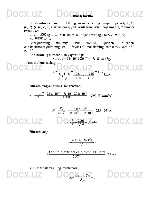 Hisobiy bo’lim
Barabanli-vakuum   filtr .   Oldingi   misolda   berilgan   suspenziya   vac1 ,  	c2 ,ρf,
pc,  Ц , Q, po, r’,m, s  kattaliklar qiymatlarida hisoblashni bajaramiz. Qo‘shimcha
kattaliklar:	
ρ=	ρyuv	=3000
kg	∙ k/
sm 2
; h=0,008 m, 	μyuv =0,685 •
10 − 6
kg	∙ k	∙ min/
m 2
;  v=l,05;
 	
α0=0,0005  
m 3
/ kg ; 
Seksiyalarning   umumiy   soni   we=20,   quritish,   chiqarish,
cho‘ktirishseksiyalarining   va     ’’foydasiz’’   zonalaming   soni: n
c,
= 5 ;
  φ
1 ,
=   45°;	
φm=3°.
Cho‘kmaning o‘rtacha nisbiy qarshiligi:	
rm=	rm,ρs=8,44	∙10	7∙3000	0,887	=1,76	∙10	11
m  /  kg.
Nam cho‘kma zichligi:
ρ
0 = 1
c
2
p
s + 1 − c
2
p
f = 1
0,65
2,8 ∙ 10 3 + 1 − 0,65
1,3 ∙ 10 3 = 2 ∙ 10 3
kg/
m 3
 
Filtrlash tenglamasining konstantalari:
b
1 = μ ∙ r
m ∙ C
2 ρ = 0,915 ∙ 10 − 6
∙ 1,76 ∙ 10 11
∙ 0,726 ∙ 10 − 3
2 ∙ 3000 = 1,060 ∙ 10 4
 min/
m 2
V
0'
= R
m
r
m ∙ C = 1,065 ∙ 10 10
1,76 ∙ 10 11
∙ 0,726 ∙ 10 − 3 = 0,834 ∙ 10 − 4
m
V '
= h
2
V = 0,008
0,557 = 0,0144 m
Filtrlash vaqti	
τ=	b1h2(h2+2U	V0')	
U	2	=	¿
¿ 1,06 ∙ 10 4
∙ 0 , 008	
( 0,008 + 2 ∙ 0 , 5 5 7 ∙ 0 , 834 ∙ 10 − 4	)
0,557 2 = 2,2 min .
Yuvish tenglamasining konstantasi ;	
b2'=	α0ρ0μyuv	C	rm	
Pyuv	
=¿ 
